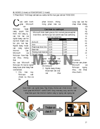 II. WORD (3 ñieåm) & POWERPOINT (1 ñieåm)
1/ Phaàn Word: Trình baøy vaên baûn sau vaø löu taïi thö muïc goác vôùi teân THIW.DOC




C
Netscape
          uoäc caïnh tranh
          giöõa Microsoft
               vaø
                 ngaøy
                                        phaàn brower, nhöng
                                        trong phaân nöõa soá

                                            Caùc ñieåm öu vaø khuyeát
                                                                                     cung caáp cuûa hoï
                                                                                     chaáp nhaän nhöõng
                                                                                                       coâ
                                                                                                       ng
caøng quyeát lieät                                                                                     ng
                            Microsoft ñöôïc ñaùnh giaù cao hôn veà maët giaù caû vaø phaùt
hoôn. Hai coâng ty,                                                                                    heä
                            trieån Web, coøn Netscape laïi coù tính baûo maät vaø thöông
caùc ñoái taùc vaø                                                                                      ca
                                               maïi ñieän töû toát hôn
ngöôøi duøng cuûa hoï                                                                                  nh
                                                     Microsoft              Netscape
ñaõ hình thaønh neân                                                                                   tra
                         ActiveX                  4,25                  2,93
hai phe ñoái laäp.                                                                                     nh
                         Java                     3,17                  4,17
Ngöôøi duøng muoán                                                                                     nh
                         Phaùt trieån Web Site 4,03                     3,61
caùc coâng ngheä                                                                                         ö
                         Baûo maät                3,29                  3,69
Internet           cuûa                                                                                  A
                         Thöông maïi ñieän töû 3,64                     3,80
Microsoft           vaø                                                                                cti
Netscape hoaø hôïp       Chi phí sôû höõu         3,94                  3,47                             v
vôùi nhau, nhöng                                                                                         e
                                        ngöôøi ñöôïc hoûi noùi
thaùi                                                                                X vaø Java.
                                        raèng hoï ñang coù keá
ñoä cuûa Microsoft vaø                                                           3. Veà maët saûn phaåm
                                        hoaïch choïn Microsoft
Netscape thì ñaõ roõ: ngöôøi                                                         Microsoft         vaø
                                        cho töông lai.
duøng buoäc phaûi ñöùng haún                                                         Netscape       ngang
                                         2. Ngöôøi duøng khoâng
veà moät beân.                                                                       nhau, chæ khaùc
                                             thoaû maõn vôùi vieäc
     1. Cho      ñeán   nay                                                          nhau chuùt ít…
                                             caùc               nhaø
        Netscape        vaãn
        chieám öu theá veà
        thò



              Quan ñieåm cuûa ngöôøi duøng: Ñaây khoâng chæ laø cuoäc chieán brower. Caïnh
               tranh giöõa MICROSOFT vaø NETCAPE ñang môû roäng sang caùc khu vöïc
                  khaùc lieân quan ñeán Internet maø hai coâng ty ngang söùc ngang taøi.




                                              Theá baïn seõ
                                              choïn Ai ?


                                                                                                       27
 