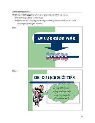 2/ Phaàn POWERPOINT
Thieát keá taäp tin baithipp.ppt trong thö muïc ñang laøm vieäc goàm 2 Slide vôùi yeâu caàu:
-   Slide 2 töï ñoàng xuaát hieän sau Slide 5 giaây
-   Moãi Slide coù ít nhaát 1 hieäu öùng chuyeån ñoäng cho hình hay chöõ coù treân Slide khi click chuoät
    -     Hieäu öùng ôû moãi Slide phaûi khaùc nhau.

Slide 1




Slide 2




                                                                                                            28
 