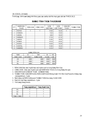 III. EXCEL (4 ñieåm)
Trình baøy: tính toaùn baûng tính theo yeâu caàu vaø löu taïi thö muïc goác vôùi teân THIEX.XLS

                                     BAÛNG TÍNH TIEÀN THUEÂ MAÙY

          MAÕ PHIEÁU                                          GIÔØ               GIÔØ      SOÁ GIÔØ
 STT                     ÑÔN GIAÙ          COÂN G VIEÄC                                               THAØNH TIEÀN
           THUEÂ                                            BAÉT ÑAÀU         KEÁT THUÙC    THUEÂ
     1   IE01SV                  ?              ?                   14:50          16:30      ?            ?
     2   HO05HS                                                      9:30          14:50
     3   IA03DL                                                      8:00          10:20
     4   DM06HS                                                     17:10          21:10
     5   IA04SV                                                     12:40          18:50
     6   IE08HS                                                     19:10          22:45
     7   IE02SV                                                     10:20          16:20
     8   HO07DL                                                     15:00          18:20
     9   DM09SV                                                     13:10          15:05


                            BAÛNG ÑÔN GIAÙ
         MAÕ           IE                  DM                IA        HO
     COÂN G VIEÄC   INTERNET           ÑAÙNH MAÙY          IN AÁN      HOÏC
         HS                 4000                    3000    4500        2500
         SV                 5000                    4000    5500        3500
         DL                 6000                    5000    6500        4500

1. ÑÔN GIAÙ: Döïa vaøo 2 kyù töï ñaàu vaø 2 kyù töï cuoái tra trong Baûng Ñôn Giaù
2. COÂNG VIEÄC: Döïa vaøo 2 kyù töï cuoái cuûa MAÕ PHIEÁU THUE6 tra trong Baûng ñôn giaù
3. SOÁ GIÔØ THUEÂ: GIÔØ KEÁT THUÙC - GIÔØ BAÉT ÑAÀU
4. THAØNH TIEÀN: SOÁ GIÔØ THUEÂ x ÑÔN GIAÙ THUEÂ. Nhöng Giaûm 15% Ñôn Giaù Thueâ cho nhöõng maùy
   coù soá giôø thueâ > 2 giôø
5. Ñònh daïng coät ÑÔN GIAÙ vaø coät THAØNH TIEÀN theo daïng 10,000 VNÑ
6. Ruùt trích caùc Maùy coù giôø thueâ > 2 giôø
7. Tính baûng thoáng keâ sau:


                    Toång soá giôø thueâ     Toång thaønh tieàn
         HS                  ?                         ?
         SV                  ?                         ?
         DL                  ?                         ?
 TOÅNG COÄNG                 ?                         ?




                                                                                                                 29
 