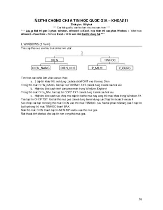 ÑEÀ THI CHÖÙNG CHÆ A TIN HOÏC QUOÁC GIA – KHOAÙ 131
                                                  Thôøi gian: 180 phuùt
                              *** Caùc keát quaû löu vaøo ñóa laøm vieäc ñeå chaám ñieåm ***
*** Löu yù: Baøi thi goàm 3 phaàn: Windows, Winword vaø Excel. Neáu ñieåm thi cuûa phaàn Windows < 0.5ñ hoaëc
Winword + PowerPoint < 1ñ hoaëc Excel < 1ñ thì xem nhö Baøi thi khoâng ñaït ***



I. WINDOWS (2 ñieåm)
Taïo caây thö muïc sau löu treân oå ñóa laøm vieäc:
                                                       :

                             DIEN                                            TINHOC

          DIEN_NANG                    DIEN_NHE                   P_MEM                    P_CUNG


Tìm treân caùc oå ñóa laøm vieäc vaø sao cheùp:
           a. 2 taäp tin kieåu INI, noäi dung coù chöùa chöõ FONT vaøo thö muïc Dien
Trong thö muïc DIEN_NANG, taïo taäp tin FORMAT.TXT coù noäi dung traû lôøi caâu hoûi sau:
           b. Haõy cho bieát caùch ñònh daïng ñóa meàm trong Windows Explorer
Trong thö muïc DIEn_Nhe, taïo taäp tin COPY.TXT coù noäi dung traû lôøi caâu hoûi sau:
           c. Haõy cho bieát caùch sao cheùp moät taäp tin töø thö muïc naøy sang thö muïc khaùc trong Windows 9X
Taïo taäp tin GHEP.TXT löö taïi thö muïc goác coù noäi dung laø noäi dung cuûa 2 taäp tin ôû caâu 3 vaø caâu 4
Sao cheùp caùc taäp tin trong thö muïc DIEN vaøo thö muïc TINHOC, sau ñoù ñoåi phaàn môû roäng cuûa 1 taäp tin
baát kyø trong thö muïc TINHOC thaønh BAK
Neùn thö muïc DIEN thaønh taäp tin NEN.ZIP vaø löu vaøo thö muïc goác.
Ñaët thuoäc tính chæ ñoïc cho taäp tin neùn trong thö muïc goác.




                                                                                                              30
 