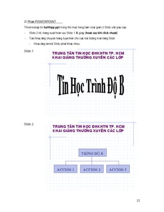 2/ Phaàn POWERPOINT
Thieát keá taäp tin baithipp.ppt trong thö muïc ñang laøm vieäc goàm 2 Slide vôùi yeâu caàu:
-   Slide 2 töï ñoàng xuaát hieän sau Slide 1 X giaây (hoaëc sau khi click chuoät)
-   Taïo hieäu öùng chuyeån ñoäng tuyø choïn cho caùc ñoái töôïng treân töøng Slide
    -     Hieäu öùng ôû moãi Slide phaûi khaùc nhau.

Slide 1




Slide 2




                                                                                               32
 