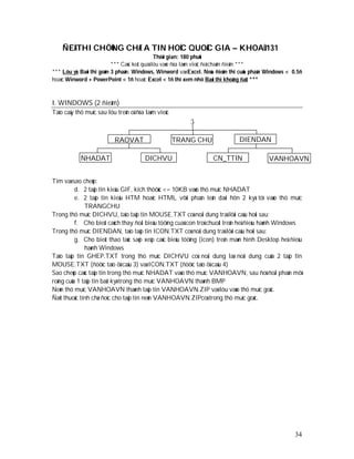 ÑEÀ THI CHÖÙNG CHÆ A TIN HOÏC QUOÁC GIA – KHOAÙ 131
                                              Thôøi gian: 180 phuùt
                          *** Caùc keát quaû löu vaøo ñóa laøm vieäc ñeå chaám ñieåm ***
*** Löu yù: Baøi thi goàm 3 phaàn: Windows, Winword vaø Excel. Neáu ñieåm thi cuûa phaàn Windows < 0.5ñ
hoaëc Winword + PowerPoint < 1ñ hoaëc Excel < 1ñ thì xem nhö Baøi thi khoâng ñaït ***



I. WINDOWS (2 ñieåm)
Taïo caây thö muïc sau löu treân oå ñóa laøm vieäc
                                                         :

                          RAOVAT                     TRANG CHU               DIENDAN

            NHADAT                     DICHVU                     CN_TTIN                VANHOAVN


Tìm vaø sao cheùp:
          d. 2 taäp tin kieåu GIF, kích thöôùc <= 10KB vaøo thö muïc NHADAT
          e. 2 taäp tin kieåu HTM hoaëc HTML vôùi phaàn teân daøi hôn 2 kyù töï vaøo thö muïc
              TRANGCHU
Trong thö muïc DICHVU, taïo taäp tin MOUSE.TXT coù noäi dung traû lôøi caâu hoûi sau:
          f. Cho bieát caùch thay ñoåi bieåu töôïng cuaû con troû chuoât treân heä ñieàu haønh Windows
Trong thö muïc DIENDAN, taïo taäp tin ICON.TXT coù noäi dung traû lôøi caâu hoûi sau:
          g. Cho bieát thao taùc saép xeáp caùc bieåu töôïng (icon) treân maøn hình Desktop heä ñieàu
              haønh Windows
Taïo taäp tin GHEP.TXT trong thö muïc DICHVU coù noäi dung laø noäi dung cuûa 2 taäp tin
MOUSE.TXT (ñöôïc taïo ôû caâu 3) vaø ICON.TXT (ñöôïc taïo ôû caâu 4)
Sao cheùp caùc taäp tin trong thö muïc NHADAT vaøo thö muïc VANHOAVN, sau ñoù ñoåi phaàn môû
roäng cuûa 1 taäp tin baát kyø trong thö muïc VANHOAVN thaønh BMP
Neùn thö muïc VANHOAVN thaønh taäp tin VANHOAVN.ZIP vaø löu vaøo thö muïc goác.
Ñaët thuoäc tính chæ ñoïc cho taäp tin neùn VANHOAVN.ZIPcoù trong thö muïc goác.




                                                                                                    34
 