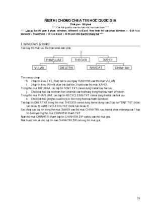 ÑEÀ THI CHÖÙNG CHÆ A TIN HOÏC QUOÁC GIA
                                                  Thôøi gian: 180 phuùt
                              *** Caùc keát quaû löu vaøo ñóa laøm vieäc ñeå chaám ñieåm ***
*** Löu yù: Baøi thi goàm 3 phaàn: Windows, Winword vaø Excel. Neáu ñieåm thi cuûa phaàn Windows < 0.5ñ hoaëc
Winword + PowerPoint < 1ñ hoaëc Excel < 1ñ thì xem nhö Baøi thi khoâng ñaït ***



I. WINDOWS (2 ñieåm)
Taïo caây thö muïc sau löu treân oå ñóa laøm vieäc
                                                        :

                         PHAPLUAT                    THEGIOI               XAHOI

             VU_AN                     DIEUTRA                 NHADAT                 CHINHTRI


Tìm vaø sao cheùp:
      h. 2 taäp tin kieåu TXT, ñöôïc taïo ra sau ngaøy 15/02/1990 vaøo thö muïc VU_AN
      i. 2 taäp tin kieåu INI vôùi phaàn teân daøi hôn 2 kyù töï vaøo thö muïc XAHOI
Trong thö muïc DIEUTRA, taïo taäp tin FONT.TXT coù noäi dung traû lôøi caâu hoûi sau:
      j. Cho bieát thao taùc ñeå theâm font chöõ môùi vaøo heä thoáng trong heä ñieàu haønh Windows
Trong thö muïc PHAPLUAT, taïo taäp tin RECYCLEBIN.TXT coù noäi dung traû lôøi caâu hoûi sau:
      k. Cho bieát thao yù nghóa cuaû Recycle Bin trong heä ñieàu haønh Windows
Taïo taäp tin GHEP.TXT trong thö muïc THEGIOI coù noäi dung laø noäi dung cuûa 2 taäp tin FONT.TXT (ñöôïc
      taïo ôû caâu 3) vaø RECYCLEBIN.TXT (ñöôïc taïo ôû caâu 4)
Sao cheùp caùc taäp tin trong thö muïc XAHOI vaøo thö muïc CHINHTRI, sau ñoù ñoåi phaàn môû roäng cuûa 1 taäp
      tin baát kyø trong thö muïc CHINHTRI thaønh TXT
Neùn thö muïc CHINHTRI thaønh taäp tin CHINHTRI.ZIP vaø löu vaøo thö muïc goác.
Ñaët thuoäc tính aån cho taäp tin neùn CHINHTRI.ZIPcoù trong thö muïc goác.




                                                                                                          38
 