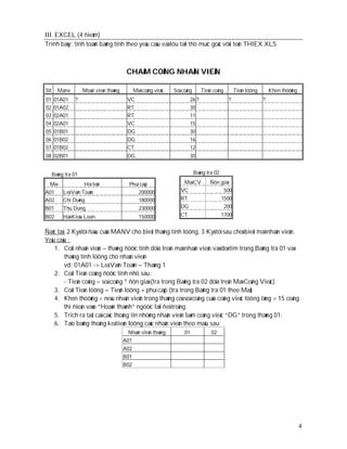 III. EXCEL (4 ñieåm)
Trình baøy: tính toaùn baûng tính theo yeâu caàu vaø löu taïi thö muïc goác vôùi teân THIEX.XLS



                                          CHAÁM COÂNG NHAÂN VIEÂN

Stt    Manv         Nhaân vieân thaùng         Maõ coâng vieäc   Soá coâng      Tieàn coâng        Tieàn löông       Khen thöôûng
01    01A01    ?                           VC                            26 ?                 ?                  ?
02    01A02                                RT                            30
03    02A01                                RT                            11
04    02A01                                VC                            15
05    01B01                                DG                            30
06    01B02                                DG                            16
07    01B02                                CT                            12
08 02B01                                   DG                            30


     Baûng tra 01                                                            Baûng tra 02

 Maõ                Hoï teân                Phuï caáp                Maõ CV         Ñôn giaù
A01       Leâ Vaên Toaûn                        200000              VC                   500
A02       Chí Duõng                             180000              RT                  1500
B01       Thu Dung                               230000             DG                   200
B02       Haø Kieàu Loan                         150000             CT                      1700


Ñaëc taû: 2 Kyù töï ñaàu cuûa MANV cho bieát thaùng tính löông, 3 Kyù töï sau choù bieát maõ nhaân vieân.
Yeâu caàu :
    1. Coät nhaân vieân – thaùng ñöôïc tính döïa treân maõ nhaân vieân vaø doø tìm trong Baûng tra 01 vaø
         thaùng tính löông cho nhaân vieân
         vd: 01A01 -> Leâ Vaên Toaûn – Thaùng 1
    2. Coät Tieàn coâng ñöôïc tính nhö sau:
         - Tieàn coâng = soá coâng * ñôn giaù (tra trong Baûng tra 02 döïa treân Maõ Coâng Vieäc)
    3. Coät Tieàn löông = Tieàn löông + phuï caáp (tra trong Baûng tra 01 theo Maõ)
    4. Khen thöôûng = neáu nhaân vieân trong thaùng coù soá coâng cuûa coâng vieäc töông öùng > 15 coâng
         thì ñieàn vaøo “Hoaøn thaønh” ngöôïc laïi ñeå troáng.
    5. Trích ra taát caû caùc thoâng tin nhöõng nhaân vieân laøm coâng vieäc “DG” trong thaùng 01.
    6. Taïo baûng thoâng keâ tieàn löông caùc nhaân vieân theo maãu sau:
                                           Nhaân vieân thaùng         01             02
                                         A01
                                         A02
                                         B01
                                         B02




                                                                                                                                    4
 