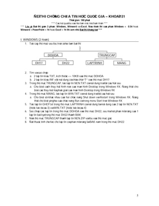 ÑEÀ THI CHÖÙNG CHÆ A TIN HOÏC QUOÁC GIA – KHOAÙ 131
                                                  Thôøi gian: 180 phuùt
                              *** Caùc keát quaû löu vaøo ñóa laøm vieäc ñeå chaám ñieåm ***
*** Löu yù: Baøi thi goàm 3 phaàn: Windows, Winword vaø Excel. Neáu ñieåm thi cuûa phaàn Windows < 0.5ñ hoaëc
Winword + PowerPoint < 1ñ hoaëc Excel < 1ñ thì xem nhö Baøi thi khoâng ñaït ***



I. WINDOWS (2 ñieåm)
    1. Taïo caây thö muïc sau löu treân oå ñóa laøm baøi thi
                                                         :

                          DOHOA                                         TRUNGCAP

              DH17                       DH22                  LAPTRINH                  MANG


    2. Tìm vaø sao cheùp:
        a. 2 taäp tin kieåu TXT, kích thöôùc <= 10KB vaøo thö muïc DOHOA
        b. 2 taäp tin kieåu INF vôùi noäi dung coù chöùa chöû “T” vaøo thö muïc DH17
    3. Trong thö muïc TRUNGCAP, taïo taäp tin NEN.TXT coù noäi dung traû lôøi caâu hoûi sau:
        a. Cho bieát caùch thay ñoåi hình neàn cuûa maøn hình Desktop trong Windows 9X. Ñoàng thôøi cho
             bieát caùc thay ñoåi ñoä phaân giaûi cuûa maøn hình Desktop trong Windows 9X
    4. Trong thö muïc MANG, taïo taäp tin WIN.TXT coù noäi dung traû lôøi caâu hoûi sau:
        a. Cho bieát söï khaùc nhau cuûa hai chöùc naêng Shut down vaø Restart trong Windows 9X. Ñoàng
             thôøi cho bieát yù nghóa cuûa chöùc naêng Run coù trong menu Start treân Windows 9X
    5. Taïo taäp tin GHEP.txt trong thö muïc LAPTRINH coù noäi dung laø noäi dung cuûa 2 taäp tin NEN.TXT
       (ñöôïc taïo ôû caâu 3) vaø WIN.TXT (ñöôïc taïo ôû caâu 4)
    6. Sao cheùp caùc taäp tin trong thö muïc DOHOA vaøo thö muïc DH22, sau ñoù ñoåi phaàn môû roäng cuûa 1
       taäp tin baát kyø trong thö muïc DH22 thaønh BAK
    7. Neùn thö muïc TRUNGCAP thaønh taäp tin NEN.ZIP vaø löu vaøo thö muïc goác
    8. Ñaët thuoäc tính chæ ñoïc cho taäp tin coù phaàn môû roäng laø BAK naèm trong thö muïc DH22




                                                                                                           5
 
