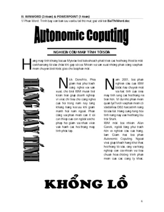 II. WINWORD (3 ñieåm) & POWERPOINT (1 ñieåm)
1/ Phaàn Word: Trình baøy vaên baûn sau vaø löu taïi thö muïc goác vôùi teân BaiThiWord.doc




                            NGHIEÂN CÖÙU MAÙY TÍNH TÖÏ SÖÛA



H
         aõng maùy tính khoång loà cuûa Myõ vöøa tieát loä keá hoaïch phaùt trieån caùc heä thoáng thieát bò môùi
         coù khaû naêng töï söûa chöõa khi gaëp söï coá. Nhieäm vuï saûn xuaát nhöõng phaàn cöùng vaø phaàn
         meàm chuyeân bieät ñöôïc giao cho boä phaän môùi .




                                N                                           N
                                           ick Donofrio, Phoù                            aêm 2001, boä phaän
                                           giaùm ñoác phuï traùch                        nghieân cöùu cuûa IBM
                                           coâng ngheä vaø saûn                          böôùc ñaàu chuyeån moät
                               xuaát, cho bieát IBM muoán tieát                          soá ñaëc tính cuûa sieâu
                               kieäm tieàn giuùp doanh nghieäp              maùy tính sang caùc heä thoáng reû
                               vì vieäc chi tieâu cho coâng ngheä           tieàn hôn. Ví duï nhö phaàn meàm
                               cuûa hoï trong naêm nay taêng                quaûn lyù Tivoli vaø phaàn meàm cô
                               khoâng ñaùng keå sau khi giaûm               sôû döõ lieäu DB2 ñaõ coù tính naêng
                               maïnh hoài naêm ngoaùi. Phaàn                töï söûa loãi. Haõng cuõng ñang ñöa
                               cöùng vaø phaàn meàm caàn ít söï             tính naêng naøy vaøo heä thoáng löu
                               can thieäp cuûa con ngöôøi seõ cho           tröõ Shark.
                               pheùp hoï giaûm soá nhaân vieân              IBM môùi boå nhieäm Alan
                               vaän haønh caùc heä thoáng maùy              Ganek, ngöôøi töøng phuï traùch
                               tính phöùc taïp.                             ñôn vò nghieân cöùu cuûa haõng,
                                                                            laøm Giaùm ñoác boä phaän
                                                                            Autonomic Coputing. Ngoaøi
                                                                            vieäc giuùp khaùch haøng khai thaùc
                                                                            heä thoáng töï söûa, oâng vaø ñoàng
                                                                            nghieäp coøn coù nhieäm vuï tieâu
                                                                            chuaån hoaù chöông trình phaàn
                                                                            meàm cuûa caùc coâng ty khaùc.




                                                                                                               6
 