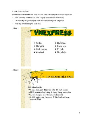 2/ Phaàn POWERPOINT
Thieát keá taäp tin BaiThiPP.ppt trong thö muïc ñang laøm vieäc goàm 2 Slide vôùi yeâu caàu:
-    Slide 2 töï ñoàng xuaát hieän sau Slide 1 5 giaây (hoaëc sau khi click chuoät)
-    Taïo hieäu öùng chuyeån ñoäng tuøy choïn cho caùc ñoái töôïng treân töøng Slide.
-    Hieäu öùng ôû moãi Slide phaûi khaùc nhau.

    Slide 1




    Slide 2




                                                                                               7
 