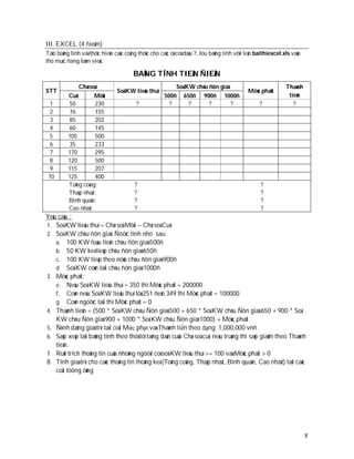 III. EXCEL (4 ñieåm)
Taïo baûng tính vaø thöïc hieän caùc coâng thöùc cho caùc oâ coù daáu ?, löu baûng tính vôùi teân baithiexcel.xls vaøo
thö muïc ñang laøm vieäc

                                        BAÛNG TÍNH TIEÀN ÑIEÄN
               Chæ soá                                      Soá KW chòu ñôn giaù                               Thaønh
STT                              Soá KW tieâu thuï                                           Möùc phaït
          Cuõ        Môùi                             500ñ     650ñ      900ñ     1000ñ                         tieàn
  1       50         230                 ?              ?        ?         ?        ?              ?              ?
  2       76         155
  3       85         202
  4       60         145
  5       105        500
  6       35         233
  7       170        295
  8       120        500
  9       115        207
 10       125        400
          Toång coäng:                   ?                                                         ?
          Thaáp nhaát:                   ?                                                         ?
          Bình quaân:                    ?                                                         ?
          Cao nhaát:                     ?                                                         ?
Yeâu caàu :
1. Soá KW tieâu thuï = Chæ soá Môùi – Chæ soá Cuõ
2. Soá KW chòu ñôn giaù: Ñöôïc tính nhö sau:
    a. 100 KW ñaàu tieân chòu ñôn giaù 500ñ
    b. 50 KW keá tieáp chòu ñôn giaù 650ñ
    c. 100 KW tieáp theo nöõa chòu ñôn giaù 900ñ
    d. Soá KW coøn laïi chòu ñôn giaù 1000ñ
3. Möùc phaït:
    e. Neáu Soá KW tieâu thuï > 350 thì Möùc phaït = 200000
    f. Coøn neáu Soá KW tieâu thuï töø 251 ñeán 349 thì Möùc phaït = 100000
    g. Coøn ngöôïc laïi thì Möùc phaït = 0
4. Thaønh tieàn = (500 * Soá KW chòu Ñôn giaù 500 + 650 * Soá KW chòu Ñôn giaù 650 + 900 * Soá
    KW chòu Ñôn giaù 900 + 1000 * Soá KW chòu Ñôn giaù 1000) + Möùc phaït
5. Ñònh daïng giaù trò taïi coät Mức phạt vaø Thaønh tiền theo dạng: 1,000,000 vnñ
6. Saép xeáp laïi baûng tính theo thöù töï taêng daàn cuûa Chæ soá cuõ, neáu truøng thì saép giaûm theo Thaønh
    tieàn.
7. Ruùt trích thoâng tin cuûa nhöõng ngöôøi coù soá KW tieâu thuï >= 100 vaø Möùc phaït > 0
8. Tính giaù trò cho caùc thoâng tin thoáng keâ (Toång coäng, Thaáp nhaát, Bình quaân, Cao nhaát) taïi caùc
    coät töông öùng




                                                                                                                         8
 