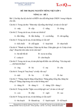 Hệ thống phát triển Toán IQ Việt Nam
Cô Trang – 0948.228.325
-------------***----------------
Đăng ký đề ôn thi cấp tỉnh Violympic Toán lớp 1 – Chuyên đề Toán lớp 2 từ cơ bản đến nâng cao
Bài tập pháttriển Toán tư duy 35 tuần – Hỗ trợ giải đáp – Liên hệ: | Cô Trang – 0948.228.325 (Zalo)
1
ĐỀ THI TRẠNG NGUYÊN TIẾNG VIỆT LỚP 1
VÒNG 14 – ĐỀ 1
Bài 1: Em hãy đọc kỹ câu hỏi và ĐIỀN vào chỗ trống hoặc CHỌN 1 trong 4 đáp án
cho sẵn.
Câu hỏi 1: Trong câu thơ: "Đám mây xốp trắng như bông", từ nào có vần ôp?
A – mây B - xốp C - trắng D - bông
Câu hỏi 2: Trong các từ sau, từ nào sai chính tả?
A - liến thắng B - liến thoắng C - con hoẵng D - dài ngoẵng
Câu hỏi 3: Trong các từ sau, từ nào không có vần oăt?
A - loắt choắt B - chỗ ngoặt C - hoạt hình D - nhọn hoắt
Câu hỏi 4: "Nhanh tay thì được. Chậm tay thì thua. Chân giậm giả vờ. Cướp cờ mà
chạy". Đoạn thơ trên miêu tả trò chơi nào?
A - bịt mắt bắt dê B - nu na nu nống
C - cướp cờ D - chơi thuyền
Câu hỏi 5: Trong các từ sau, từ nào phù hợp để điền vào chỗ trống: "Gà cùng một
..... chớ hoài đá nhau".
A – ông B – bà C - mẹ D - cha
Câu hỏi 6: Trong từ "loay hoay" có mấy vần oay?
A - một B – ba C - bốn D - hai
Câu hỏi 7: "Tháng chạp là tháng trồng khoai. Tháng giêng trồng đậu, tháng hai
trồng cà" Tháng chạp trong câu ca dao là tháng nào?
A – tháng 10 B – tháng 11 C – tháng 12D – tháng 1
Câu hỏi 8: Trong câu thơ "Nghe con cá đớp ngôi sao", từ nào có vần ơp?
A – con B - đớp C – ngôi D – sao
Câu hỏi 9: Trong các từ sau, từ nào không có vần oach?
A - thu hoạch B - khoanh tay C - loạch xoạch D - kế hoạch
 
