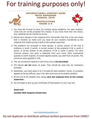 www.mathkangaroocanada.com
INTERNATIONAL CONTEST-GAME
MATH KANGAROO
CANADA, 2018
INSTRUCTIONS
GRADE 3-4
1. You have 60 minutes to solve 24 multiple choice problems. For each problem,
circle only one of the proposed five choices. If you circle more than one choice,
your response will be marked as wrong.
2. Record your answers in the response form. Remember that this is the only sheet
that is marked, so make sure you have all your answers transferred to the
response form before giving it back to the contest supervisor.
3. The problems are arranged in three groups. A correct answer of the first 8
problems is worth 3 points. A correct answer of the problems 9-16 is worth 4
points. A correct answer of the problems 17-24 is worth 5 points. For each
incorrect answer, one point is deducted from your score. Each unanswered
question is worth 0 points. To avoid negative scores, you start from 24 points. The
maximum score possible is 120.
4. The use of external material or aid of any kind is not permitted.
5. The figures are not drawn to scale. They should be used only for illustration
purposes.
6. Remember, you have about 2 to 3 minutes for each problem; hence, if a problem
appears to be too difficult, save it for later and move on to another problem.
7. At the end of the allotted time, please give the response form to the contest
supervisor.
8. Do not forget to pick up your Certificate of Participation on your way out!
Good luck!
Canadian Math Kangaroo Contest team
For training purposes only!
Do not duplicate or distribute without written permission from CMKC!
 