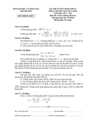 SỞ GIÁO DỤC VÀ ĐÀO TẠO
HẢI DƯƠNG
ĐỀ CHÍNH THỨC
KỲ THI TUYỂN SINH LỚP 10
THPT CHUYÊN NGUYỄN TRÃI
NĂM HỌC 2014 – 2015
Môn thi: Toán ( không chuyên )
Thời gian làm bài: 120 phút
Đề thi gồm: 01 trang
Câu I ( 2,0 điểm)
1) Giải phương trình: 43 1x x  
2) Rút gọn biểu thức:
10 2 3 1
( 0; 1)
3 4 4 1
x x x
A x x
x x x x
 
    
   
Câu II ( 2,0 điểm)
Cho Parabol (P): 2
y x và đường thẳng (d): ( 1) 4y m x m    (tham số m)
1) Với m = 2, tìm tọa độ giao điểm của (P) và (d).
2) Tìm m để (d) cắt (P) tại hai điểm nằm về hai phía của trục tung.
Câu III ( 2,0 điểm)
1) Cho hệ phương trình:
3 2
3 2 11
x y m
x y m
  

  
( tham số m)
Tìm m để hệ đã cho có nghiệm (x; y) thỏa mãn x2
– y2
đạt giá trị lớn nhất.
2) Một ô tô dự định đi từ A đến B dài 80 km với vận tốc dự định. Thực tế trên
nửa quãng đường đầu ô tô đi với vận tốc nhỏ hơn vận tốc dự định là 6 km/h. Trong
nửa quãng đường còn lại ô tô đi với vận tốc nhanh hơn vận tốc dự định là 12 km/h.
Biết rằng ô tô đến B đúng thời gian đã định. Tìm vận tốc dự định của ô tô.
Câu IV ( 3,0 điểm)
Cho tam giác ABC nhọn, các đường cao AM, BN, CP của tam giác ABC cắt
nhau tại H. Dựng hình bình hành BHCD.
1) Chứng minh: Các tứ giác APHN, ABDC là các tứ giác nội tiếp.
2) Gọi E là giao điểm của AD và BN. Chứng minh: AB.AH = AE.AC
3) Giả sử các điểm B và C cố định, A thay đổi sao cho tam giác ABC nhọn và
BAC không đổi. Chứng minh rằng đường tròn ngoại tiếp tứ giác APHN có diện tích
không đổi.
Câu V ( 1,0 điểm)
Cho x; y là hai số dương thay đổi. Tìm giá trị nhỏ nhất của biểu thức:
   
2 2
2 2
x y x y
S
x y xy
 
 

-----------------------------Hết------------------------------
Họ và tên thí sinh :…………………………………….Số báo danh :………………………...
Chữ ký của giám thị 1 :………………………..Chữ ký của giám thị 2 :…………...…………
 