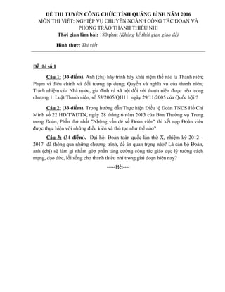 Đề thi số 1
Câu 1: (33 điểm). Anh (chị) hãy trình bày khái niệm thế nào là Thanh niên;
Phạm vi điều chỉnh và đối tượng áp dụng; Quyền và nghĩa vụ của thanh niên;
Trách nhiệm của Nhà nước, gia đình và xã hội đối với thanh niên được nêu trong
chương 1, Luật Thanh niên, số 53/2005/QH11, ngày 29/11/2005 của Quốc hội ?
Câu 2: (33 điểm). Trong hướng dẫn Thực hiện Điều lệ Đoàn TNCS Hồ Chí
Minh số 22 HD/TWĐTN, ngày 28 tháng 6 năm 2013 của Ban Thường vụ Trung
ương Đoàn, Phần thứ nhất "Những vấn đề về Đoàn viên" thì kết nạp Đoàn viên
được thực hiện với những điều kiện và thủ tục như thế nào?
Câu 3: (34 điểm). Đại hội Đoàn toàn quốc lần thứ X, nhiệm kỳ 2012 –
2017 đã thông qua những chương trình, đề án quan trọng nào? Là cán bộ Đoàn,
anh (chị) sẽ làm gì nhằm góp phần tăng cường công tác giáo dục lý tưởng cách
mạng, đạo đức, lối sống cho thanh thiếu nhi trong giai đoạn hiện nay?
-----Hết----
ĐỀ THI TUYỂN CÔNG CHỨC TỈNH QUẢNG BÌNH NĂM 2016
MÔN THI VIẾT: NGHIỆP VỤ CHUYÊN NGÀNH CÔNG TÁC ĐOÀN VÀ
PHONG TRÀO THANH THIẾU NHI
Thời gian làm bài: 180 phút (Không kể thời gian giao đề)
Hình thức: Thi viết
 