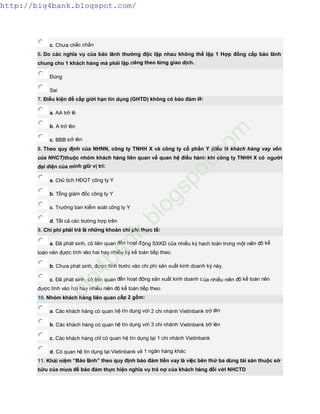 c. Chưa chắc chắn
6. Do các nghĩa vụ của bảo lãnh thường độc lập nhau không thể lập 1 Hợp đồng cấp bảo lãnh
chung cho 1 khách hàng mà phải lập riêng theo từng giao dịch.
Đúng
Sai
7. Điều kiện để cấp giới hạn tín dụng (GHTD) không có bảo đảm là:
a. AA trở lê
b. A trở lên
c. BBB trở lên
8. Theo quy định của NHNN, công ty TNHH X và công ty cổ phần Y (đều là khách hàng vay vốn
của NHCT)thuộc nhóm khách hàng liên quan về quan hệ điều hành khi công ty TNHH X có người
đại diện của mình giữ vị trí:
a. Chủ tịch HĐQT công ty Y
b. Tổng giám đốc công ty Y
c. Trưởng ban kiểm soát công ty Y
d. Tất cả các trường hợp trên
9. Chi phí phải trả là những khoản chi phí thực tế:
a. Đã phát sinh, có liên quan đến hoạt động SXKD của nhiều kỳ hạch toán trong một niên độ kế
toán nên được tính vào hai hay nhiều kỳ kế toán tiếp theo.
b. Chưa phát sinh, được tính trước vào chi phí sản xuất kinh doanh kỳ này.
c. Đã phát sinh, có liên quan đến hoạt động sản xuất kinh doanh của nhiều niên độ kế toán nên
được tính vào hai hay nhiều niên độ kế toán tiếp theo.
10. Nhóm khách hàng liên quan cấp 2 gồm:
a. Các khách hàng có quan hệ tín dụng với 2 chi nhánh Vietinbank trở lên
b. Các khách hàng có quan hệ tín dụng với 3 chi nhánh Vietinbank trở lên
c. Các khách hàng chỉ có quan hệ tín dụng tại 1 chi nhánh Vietinbank
d. Có quan hệ tín dụng tại Vietinbank và 1 ngân hàng khác
11. Khái niệm “Bảo lãnh” theo quy định bảo đảm tiền vay là việc bên thứ ba dùng tài sản thuộc sở
hữu của mình để bảo đảm thực hiện nghĩa vụ trả nợ của khách hàng đối với NHCTD
http://big4bank.blogspot.com/
big4bank.blogspot.com
 