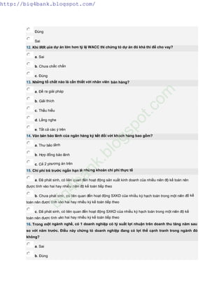 Đúng
Sai
12. Khi IRR của dự án lớn hơn tỷ lệ WACC thì chứng tỏ dự án đó khả thi để cho vay?
a. Sai
b. Chưa chắc chắn
c. Đúng
13. Những tố chất nào là cần thiết với nhân viên bán hàng?
a. Đề ra giải pháp
b. Giải thích
c. Thấu hiểu
d. Lắng nghe
e. Tất cả các ý trên
14. Văn bản bảo lãnh của ngân hàng ký kết đối với khách hàng bao gồm?
a. Thư bảo lãnh
b. Hợp đồng bảo lãnh
c. Cả 2 phương án trên
15. Chi phí trả trước ngắn hạn là những khoản chi phí thực tế
a. Đã phát sinh, có liên quan đến hoạt động sản xuất kinh doanh của nhiều niên độ kế toán nên
được tính vào hai hay nhiều niên độ kế toán tiếp theo
b. Chưa phát sinh, có liên quan đến hoạt động SXKD của nhiều kỳ hạch toán trong một niên độ kế
toán nên được tính vào hai hay nhiều kỳ kế toán tiếp theo
c. Đã phát sinh, có liên quan đến hoạt động SXKD của nhiều kỳ hạch toán trong một niên độ kế
toán nên được tính vào hai hay nhiều kỳ kế toán tiếp theo
16. Trong một ngành nghề, có 1 doanh nghiệp có tỷ suất lợi nhuận trên doanh thu tăng năm sau
so với năm trước. Điều này chứng tỏ doanh nghiệp đang có lợi thế cạnh tranh trong ngành đó
không?
a. Sai
b. Đúng
http://big4bank.blogspot.com/
big4bank.blogspot.com
 