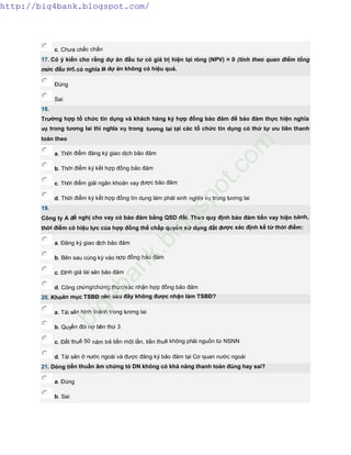 c. Chưa chắc chắn
17. Có ý kiến cho rằng dự án đầu tư có giá trị hiện tại ròng (NPV) = 0 (tính theo quan điểm tổng
mức đầu tư),có nghĩa là dự án không có hiệu quả.
Đúng
Sai
18.
Trường hợp tổ chức tín dụng và khách hàng ký hợp đồng bảo đảm để bảo đảm thực hiện nghĩa
vụ trong tương lai thì nghĩa vụ trong tương lai tại các tổ chức tín dụng có thứ tự ưu tiên thanh
toán theo
a. Thời điểm đăng ký giao dịch bảo đảm
b. Thời điểm ký kết hợp đồng bảo đảm
c. Thời điểm giải ngân khoản vay được bảo đảm
d. Thời điểm ký kết hợp đồng tín dụng làm phát sinh nghĩa vụ trong tương lai
19.
Công ty A đề nghị cho vay có bảo đảm bằng QSD đất. Theo quy định bảo đảm tiền vay hiện hành,
thời điểm có hiệu lực của hợp đồng thế chấp quyền sử dụng đất được xác định kể từ thời điểm:
a. Đăng ký giao dịch bảo đảm
b. Bên sau cùng ký vào hợp đồng bảo đảm
c. Định giá tài sản bảo đảm
d. Công chứng/chứng thực/xác nhận hợp đồng bảo đảm
20. Khoản mục TSBĐ nào sau đây không được nhận làm TSBĐ?
a. Tài sản hình thành trong tương lai
b. Quyền đòi nợ bên thứ 3
c. Đất thuê 50 năm trả tiền một lần, tiền thuê không phải nguồn từ NSNN
d. Tài sản ở nước ngoài và được đăng ký bảo đảm tại Cơ quan nước ngoài
21. Dòng tiền thuần âm chứng tỏ DN không có khả năng thanh toán đúng hay sai?
a. Đúng
b. Sai
http://big4bank.blogspot.com/
big4bank.blogspot.com
 