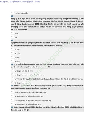 c. Chưa chắc chắn
22.
Công ty B đề nghị NHTM X cho vay 2 tỷ đồng để phục vụ thi công công trình mà Công ty vừa
trúng thầu. Căn cứ thời hạn thi công trên hợp đồng thi công với chủ đầu tư, Công ty B đề nghị
vay 15 tháng. Sau khi xem xét, CBTD thấy rằng: Do nhu cầu vay vốn của khách hàng là vay vốn
lưu động, không phải là đầu tư tài sản cố định nên chỉ cho vay tối đa là 12 tháng. Quyết định của
CBTD là Đúng hay sai?
Đúng
Sai
23.
Tỷ lệ khấu trừ để xác định giá trị khấu trừ của TSĐB khi tính trích dự phòng cụ thể đối với TSĐB
là Chứng khoán của Doanh nghiệp đã được niêm yết không vượt quá?
a. 70%
b. 75%
c. 80%
d. 65%
24. Tỷ lệ chiết khấu (trong công thức tính NPV của dự án đầu tư theo quan điểm tổng mức đầu
tư) được tính toán dựa trên (các) tiêu chí nào sau đây.
a. Chi phí vốn chủ sở hữu
b. Chi phí vốn chủ sở hữu; Chi phí vốn vay
c. Tỷ trọng vốn vay/vốn chủ sở hữu trong tổng vốn đầu tư; Chi phí vốn chủ sở hữu; Chi phí vốn vay
d. Chi phí vốn vay
25. Biết rằng tỷ suất chiết khấu được lựa chọn để tính giá trị hiện tại ròng (NPV) thấp hơn tỷ suất
sinh lợi nội bộ (IRR) của dự án đầu tư. Theo anh, chị:
a. NPV của dự án chắc chắn bằng không (=0)
b. NPV của dự án chắc chắn dương (>0)
c. Không có cơ sở để đưa ra 1 trong 3 nhận định này
d. NPV của dự án chắc chắn âm (<0)
26. Khách hàng A đến gửi 300 triệu đồng cho khách hàng B, cầm theo CMND của khách hàng B
thì ngân hàng sẽ làm gì?
http://big4bank.blogspot.com/
big4bank.blogspot.com
 