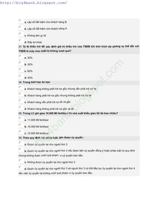 a. Lập sổ tiết kiệm cho khách hàng B
b. Lập sổ tiết kiệm cho khách hàng A
c. Không làm gì cả
d. Đáp án khác
27. Tỷ lệ khấu trừ để xác định giá trị khấu trừ của TSĐB khi tính trích dự phòng cụ thể đối với
TSĐB là máy móc thiết bị không vượt quá?
a. 30%
b. 50%
c. 60%
d. 40%
28. Trong thời hạn ân hạn
a. Khách hàng không phải trả nợ gốc nhưng vẫn phải trả nợ lãi
b. Khách hàng phải trả nợ gốc nhưng không phải trả nợ lãi
c. Khách hàng vẫn phải trả nợ lãi và gốc
d. Khách hàng không phải trả nợ gốc và lãi
29. Trong LC ghi giao 10.000 Mt fertilizer thì nhà xuất khẩu giao tối đa bao nhiêu?
a. 11.000 Mt fertilizer
b. 10.500 Mt fertilizer
c. 10.000 Mt fertilizer
30. Theo quy định của pháp luật, bên được ủy quyền:
a. Được ủy quyền lại cho người thứ 3
b. Được ủy quyền lại cho người thứ 3 nếu được bên ủy quyền đồng ý hoặc pháp luật có quy định
nhưng không được vượt quá phạm vi uỷ quyền ban đầu
c. Không được ủy quyền lại cho người thứ 3
d. Được ủy quyền lại cho người thứ 3 và người thứ 3 có thể tiếp tục ủy quyền lại cho người thứ 4
nếu việc ủy quyền lại không vượt quá phạm vi ủy quyền ban đầu
http://big4bank.blogspot.com/
big4bank.blogspot.com
 
