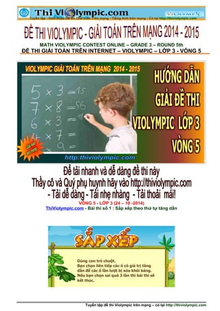 MATH VIOLYMPIC CONTEST ONLINE – GRADE 3 – ROUND 5th 
ĐỀ THI GIẢI TOÁN TRÊN INTERNET – VIOLYMPIC – LỚP 3 - VÒNG 5 
VÒNG 5 - LỚP 3 (24 – 10 -2014) 
ThiViolympic.com - Bài thi số 1 : Sắp xếp theo thứ tự tăng dần 
Tuyển tập đề thi Violympic trên mạng – có tại http://thiviolympic.com 
 