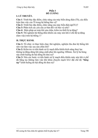 Công ty thuỷ điện Ialy TLĐT 
Phần 1 
ĐỀ CƯƠNG 
I. LÝ THUYẾT. 
Câu 1: Trình bày đặc điểm, chức năng của máy biến dòng điện (TI), các điều 
kiện làm việc của TI trong hệ thống bảo vệ? 
Câu 2: Trình bày đặc điểm, chức năng của máy biến điện áp(TU)? 
Câu 3: Phân tích các yêu cầu cơ bản đối với bảo vệ rơle? 
Câu 4: Biện pháp an toàn khi sửa chữa, kiểm tra thiết bị tự động? 
Câu 5: Thí nghiệm hệ thống điều khiển các máy nén khí ở chế độ tự động 
(làm việc) trên hệ thống 1? 
II. THỰC HÀNH. 
Câu 1: Tổ chức và thực hiện chạy thử nghiệm, nghiệm thu đưa hệ thống khí 
nén vào làm việc sau sửa chữa lớn? 
Câu 2: Kiểm tra và tiến hành xử lý mạch điều khiển kích nâng thuỷ lực 
không tự động dừng khi nâng cánh phai lên ngưỡng 100mm. Xử lý hư hỏng 
này (tình huống do hội đồng thi đưa ra)? 
Câu 3: Nêu các bước và tiến hành xử lý mạch điều khiển máy nén khí ở chế 
độ bằng tay không làm việc khi khóa chuyển mạch SA1 đặt chế độ “bằng 
tay” (tình huống do hội đồng thi đưa ra)? 
Đề cương thi Sửa chữa thí nghiệm thiết bị phụ bậc 6/7 Trang 1/6 
 