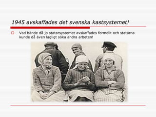 1945 avskaffades det svenska kastsystemet!
   Vad hände då jo statarsystemet avskaffades formellt och statarna
    kunde då även lagligt söka andra arbeten!
 
