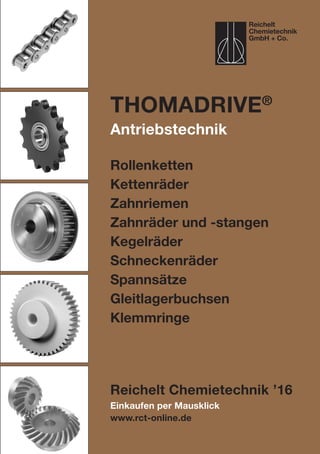 Einkaufen per Mausklick
www.rct-online.de
ThomaDRIVE®
Antriebstechnik
Rollenketten
Kettenräder
Zahnriemen
Zahnräder und -stangen
Kegelräder
Schneckenräder
Spannsätze
Gleitlagerbuchsen
Klemmringe
Reichelt Chemietechnik ’16
Reichelt
Chemietechnik
GmbH + Co.
 