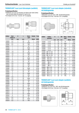 98  THOMAFLUID®
II - 2016
Schlauchverbinder - Luer-/Lock-Verbinder	 Einteilig aus Kunststoff
THOMAFLUID®
-Luer-Lock-Rohradapter (weiblich)
Produktspezifikation
•	Weiblicher Luer-Lock zum Anschluss von Rohren oder harten Schläu-
chen mit einem Außen-Ø zwischen 0,7 und 6,4 mm.
•	Der Adapter ist für max. 1 bar (bei +20 °C) ausgelegt.​​
Artikel Rohr
Außen-Ø
l1 L Werk-
stoff
Einheit Preis
​ mm mm mm ​ Stück EURO
158344 0,7 7 35 PP 1 18,00
158345 0,7 7 35 PVDF 1 25,00
158346 0,7 7 35 PFA 1 37,00
158347 1 7 35 PP 1 18,00
158348 1 7 35 PVDF 1 25,00
158349 1 7 35 PFA 1 37,00
158350 1,6 7 35 PP 1 18,00
158351 1,6 7 35 PVDF 1 25,00
158352 1,6 7 35 PFA 1 37,00
158353 2 7 35 PP 1 18,00
158354 2 7 35 PVDF 1 25,00
158355 2 7 35 PFA 1 37,00
158356 2,4 7 35 PP 1 18,00
158357 2,4 7 35 PVDF 1 25,00
158358 2,4 7 35 PFA 1 37,00
158359 2,5 7 35 PP 1 18,00
158360 2,5 7 35 PVDF 1 25,00
158361 2,5 7 35 PFA 1 37,00
158362 3 7 35 PP 1 18,00
158363 3 7 35 PVDF 1 25,00
158364 3 7 35 PFA 1 37,00
158365 3,2 7 35 PP 1 18,00
158366 3,2 7 35 PVDF 1 25,00
158367 3,2 7 35 PFA 1 37,00
158368 4 7 35 PP 1 18,00
158369 4 7 35 PVDF 1 25,00
158370 4 7 35 PFA 1 37,00
158371 5 7 35 PP 1 18,00
158372 5 7 35 PVDF 1 25,00
158373 5 7 35 PFA 1 37,00
158374 6 7 35 PP 1 18,00
158375 6 7 35 PVDF 1 25,00
158376 6 7 35 PFA 1 37,00
158377 6,4 7 35 PP 1 18,00
158378 6,4 7 35 PVDF 1 25,00
158379 6,4 7 35 PFA 1 37,00
THOMAFLUID®
-Luer-Lock-Adapter (männlich)
mit Außengewinde
Produktspezifikation
•	Männlicher Luer-Lock mit G-, UNF- oder M-Außengewinde.
•	Der Adapter ist für max. 10 bar (bei +20 °C) ausgelegt.​​
Artikel Außen-
gewinde
l1 L SW Werk-
stoff
Einheit Preis
​ ​ mm mm mm ​ Stück EURO
158390 G 1/8“ 8 20 14 PP 1 8,00
158391 G 1/8“ 8 20 14 PVDF 1 12,00
158392 G 1/8“ 8 20 14 PFA 1 29,00
158393 G 1/4“ 12 26 17 PP 1 10,00
158394 G 1/4“ 12 26 17 PVDF 1 15,00
158395 G 1/4“ 12 26 17 PFA 1 36,00
158396 UNF 1/4“-28 8 20 14 PP 1 10,00
158397 UNF 1/4“-28 8 20 14 PVDF 1 15,00
158398 UNF 1/4“-28 8 20 14 PFA 1 36,00
158399 M5 x 0,8 8 20 14 PP 1 10,00
158400 M5 x 0,8 8 20 14 PVDF 1 15,00
158401 M5 x 0,8 8 20 14 PFA 1 36,00
158402 M6 x 1 8 20 14 PP 1 10,00
158403 M6 x 1 8 20 14 PVDF 1 15,00
158404 M6 x 1 8 20 14 PFA 1 36,00
158405 M8 x 1,25 8 20 17 PP 1 13,00
158406 M8 x 1,25 8 20 17 PVDF 1 19,00
158407 M8 x 1,25 8 20 17 PFA 1 41,00
158408 M10 x 1,5 8 20 17 PP 1 16,00
158409 M10 x 1,5 8 20 17 PVDF 1 24,00
158464 M10 x 1,5 8 20 17 PFA 1 46,00
THOMAFLUID®
-Luer-Lock-Adapter (weiblich)
mit Außengewinde
Produktspezifikation
•	Weiblicher Luer-Lock mit G-, UNF- oder M-Außengewinde.
•	Der Adapter ist für max. 10 bar (bei +20 °C) ausgelegt.​​
 