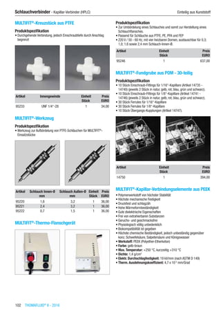 102  THOMAFLUID®
II - 2016
Schlauchverbinder - Kapillar-Verbinder (HPLC)	 Einteilig aus Kunststoff
MULTIFIT®
-Kreuzstück aus PTFE
Produktspezifikation
•	Durchgehende Verbindung, jedoch Einschraubtiefe durch Anschlag
begrenzt​​
Artikel Innengewinde Einheit Preis
​ ​ Stück EURO
95233 UNF 1/4“-28 1 34,00
MULTIFIT®
-Werkzeug
Produktspezifikation
•	Werkzeug zur Aufbördelung von PTFE-Schläuchen für MULTIFIT®
-
Einsatzstücke​​
Artikel Schlauch Innen-Ø Schlauch Außen-Ø Einheit Preis
​ mm mm Stück EURO
95220 1,6 3,2 1 36,00
95221 2,4 3,2 1 36,00
95222 0,7 1,5 1 36,00
MULTIFIT®
-Thermo-Flanschgerät​
Produktspezifikation
•	Zur Umbördelung eines Schlauches und somit zur Herstellung eines
Schlauchflansches.
•	Passend für Schläuche aus PTFE, PE, PFA und FEP
•	220 V / 50 - 60 Hz, mit vier heizbaren Dornen, austauschbar für 0,3;
1,0; 1,6 sowie 2,4 mm Schlauch-Innen-Ø.
Artikel Einheit Preis
​ Stück EURO
95246 1 637,00
MULTIFIT®
-Fundgrube aus POM - 30-teilig
Produktspezifikation
•	10 Stück Einschraub-Fittings für 1/16“-Kapillare (Artikel 14735 -
14740) (jeweils 2 Stück in natur, gelb, rot, blau, grün und schwarz).
•	10 Stück Einschraub-Fittings für 1/8“-Kapillare (Artikel 14741 -
14746) (jeweils 2 Stück in natur, gelb, rot, blau, grün und schwarz).
•	30 Stück Ferrules für 1/16“-Kapillare
•	30 Stück Ferrules für 1/8“-Kapillare
•	10 Stück Übergangs-Kupplungen (Artikel 14747).​​
Artikel Einheit Preis
​ Stück EURO
14750 1 394,00
MULTIFIT®
-Kapillar-Verbindungselemente aus PEEK
•	Polymerwerkstoff von höchster Stabilität
•	Höchste mechanische Festigkeit
•	Druckfest und schlagzäh
•	Hohe Wärmeformbeständigkeit
•	Gute dielektrische Eigenschaften
•	Frei von extrahierbaren Substanzen
•	Geruchs- und geschmacksfrei
•	Physiologisch völlig unbedenklich
•	Biokompatibilität ist gegeben
•	Höchste chemische Beständigkeit, jedoch unbeständig gegenüber
konz. Schwefelsäure, Salpetersäure und Königswasser
•	Werkstoff: PEEK (Polyether-Etherketon)
•	Farbe: gelb-braun
•	Max. Temperatur: +250 °C, kurzzeitig +310 °C
•	Dichte: 1,4 g/cm3
•	Elektr. Durchschlagfestigkeit: 19 kV/mm (nach ASTM D 149)
•	Therm. Ausdehnungskoeffizient: 4,7 x 10-5
mm/Grad​
 