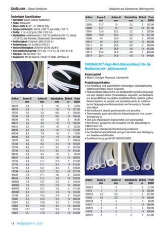 14  THOMAFLUID®
II - 2016
Schläuche - Silikon-Schläuche	 Schläuche aus Elastomeren (Weichgummi)
Technische Spezifikation
•	Werkstoff: Silikon (Silikon-Kautschuk)
•	Farbe: transluzent
•	Shore-Härte A: 55° ±5° (DIN 53 505)
•	Temperaturbereich: -60 bis +200 °C, kurzzeitig +250 °C
•	Dichte: 1,15 ±0,02 g/cm3
(ISO 1183-1 A)
•	Sterilisation: autoklavierbar (+136 °C); Heißluft (+200 °C); Dampf
(+134 °C); Gas (Formalin, Ethylenoxid); Gammastrahlen
•	Reißfestigkeit: 10 N/mm2
(DIN 53 504-S1)
•	Reißdehnung: 510 % (DIN 53 504-S1)
•	Weiterreißfestigkeit: 26 N/mm (ASTM D624 B)
•	Druckverformungsrest: 44 % bei +175 °C / 22 h (ISO 815-B)
•	Toleranz: DIN ISO 3302-1 E2
•	Regelwerk: BfR XV Silicone, FDA §177.2600, USP Class VI​​
Artikel Innen-Ø Außen-Ø Wandstärke Einheit Preis
​ mm mm mm m EURO
49828 0,8 4 1,6 5 44,00
49829 0,8 4 1,6 15 121,00
13785 1,6 3,2 0,8 5 100,00
13786 1,6 3,2 0,8 10 185,00
49830 1,6 4,8 1,6 5 46,00
49831 1,6 4,8 1,6 15 126,00
49832 3,2 6,4 1,6 5 62,00
49833 3,2 6,4 1,6 15 174,00
49834 4,8 7,9 1,6 5 75,00
49835 4,8 7,9 1,6 15 215,00
13787 4,8 9,5 2,4 5 100,00
13788 4,8 9,5 2,4 10 185,00
13789 4,8 11,1 3,2 5 167,00
13790 4,8 11,1 3,2 10 310,00
49836 6,4 9,5 1,6 5 95,00
49837 6,4 9,5 1,6 15 269,00
13791 6,4 11,1 2,4 5 113,00
13792 6,4 11,1 2,4 10 210,00
13793 6,4 12,7 3,2 5 149,00
13794 6,4 12,7 3,2 10 277,00
49838 7,9 11,1 1,6 5 126,00
49839 7,9 11,1 1,6 10 233,00
498950 7,9 12,7 2,4 5 128,00
498960 7,9 12,7 2,4 10 236,00
498970 9,5 12,7 1,6 5 131,00
498980 9,5 12,7 1,6 10 243,00
13799 9,5 14,3 2,4 5 146,00
13800 9,5 14,3 2,4 10 266,00
13801 9,5 15,9 3,2 5 179,00
13802 9,5 15,9 3,2 10 333,00
13803 12,7 17,5 2,4 5 167,00
13804 12,7 17,5 2,4 10 310,00
Artikel Innen-Ø Außen-Ø Wandstärke Einheit Preis
​ mm mm mm m EURO
13805 12,7 19 3,2 5 192,00
13806 12,7 19 3,2 10 361,00
13807 15,9 22,2 3,2 5 220,00
13808 15,9 22,2 3,2 10 407,00
13809 19 25,4 3,2 5 248,00
13810 19 25,4 3,2 10 463,00
13811 19 28,6 4,8 5 369,00
13812 19 28,6 4,8 10 683,00
13813 25,4 34,9 4,8 5 458,00
13814 25,4 34,9 4,8 10 849,00
THOMAFLUID®
-High-Med-Silikonschlauch für die
Medizintechnik - platinvernetzt
Einsatzgebiet
•	Medizin, Chirurgie, Pharmazie, Labortechnik
Produktspezifikation
•	Zur Herstellung wird ausschließlich hochwertiges, platinkatalysiertes
(additionsvernetztes) Silikon eingesetzt.
•	Platinvernetztes Silikon ist frei von Inhaltsstoffen tierischen Ursprungs
und wird häufig in sterilen Prozessanlagen eingesetzt, weil Schläuche
aus diesem Material eine glattere Kontaktoberfläche und eine größere
Reinheit besitzen als peroxid- und schwefelvernetzte. Es entstehen
bei der Fertigung keine Nebenprodukte wie Benzoesäure, Peroxide
oder Ketone
•	Nicht zelltoxisch, absolut geschmacksfrei und geruchlos.
•	Thermosensitiv, passt sich sofort der Körpertemperatur ohne Lumen-
Verringerung an.
•	Sehr gute physiologische Eigenschaften und biokompatibel.
•	Nicht toxisch, pyrogenfrei und kompatibel mit Blut (blutverträglich).
•	Medizinisch rein.
•	Antiadhäsive (abstoßende) Oberflächenbeschaffenheit.
•	Die Oberflächenbeschaffenheit verringert das Risiko einer Schädigung
von Geweben und Blutzellen.
•	Qualitätssicherung gemäß ISO 9002/EN 29002.​
Artikel Innen-Ø Außen-Ø Wandstärke Einheit Preis
​ mm mm mm m EURO
339912 1 3 1 5 77,00
11425 1 3 1 10 128,00
339913 1,5 3,5 1 5 112,00
11426 1,5 3,5 1 10 186,00
339914 2 4 1 5 96,00
11427 2 4 1 10 160,00
339915 3 5 1 5 106,00
11428 3 5 1 10 176,00
339916 3 7 2 5 204,00
 