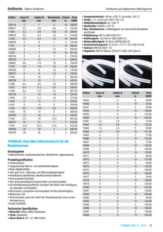 THOMAFLUID®
II - 2016  15
Schläuche - Silikon-Schläuche	 Schläuche aus Elastomeren (Weichgummi)
Artikel Innen-Ø Außen-Ø Wandstärke Einheit Preis
​ mm mm mm m EURO
339753 3 7 2 10 339,00
339917 3,2 4,8 0,8 5 125,00
11429 3,2 4,8 0,8 10 208,00
339918 3,2 6,4 1,6 5 219,00
11430 3,2 6,4 1,6 10 364,00
339919 4 6 1 5 125,00
11431 4 6 1 10 208,00
339920 4 7 1,5 5 229,00
11432 4 7 1,5 10 381,00
339754 4 8 2 5 216,00
339755 4 12 4 5 386,00
339921 4,8 7,9 1,6 5 154,00
11433 4,8 7,9 1,6 10 256,00
339756 5 8 1,5 5 176,00
339757 6 9 1,5 5 192,00
11435 6 10 2 5 264,00
339758 6 12 3 5 440,00
11436 6,4 9,5 1,6 5 288,00
11437 6,4 11,1 2,4 5 339,00
11438 6,4 12,7 3,2 5 387,00
339759 7 10 1,5 5 224,00
11439 7,9 11,1 1,6 5 313,00
11440 8 12 2 5 320,00
11441 8 14 3 5 379,00
11442 9,5 15,9 3,2 5 389,00
11443 10 14 2 5 368,00
339760 12 16 2 5 440,00
11444 12,7 19 3,15 5 507,00
339761 15 21 3 5 570,00
11445 15,9 22,2 3,15 5 553,00
339762 18 24 3 5 580,00
339763 20 26 3 5 650,00
THOMASIL-High-Med-Silikonschlauch für die
Medizintechnik
Einsatzgebiet
•	Medizintechnik, Krankenhaustechnik, Steriltechnik, Hygienetechnik
Produktspezifikation
•	Förderschlauch.
•	Ausgezeichnete Wärme- und Heißluftbeständigkeit.
•	Beste Kälteflexibilität.
•	Sehr gute Ozon-,Alterungs- und Witterungsbeständigkeit.
•	Antiadhäsive (abstoßende) Oberflächenbeschaffenheit.
•	Hervorragende Elastizität.
•	Sehr gute physiologische Eigenschaften und biokompatibel.
•	Die Oberflächenbeschaffenheit verringert das Risiko einer Schädigung
von Geweben und Blutzellen.
•	Nicht toxisch, pyrogenfrei und kompatibel mit Blut (blutverträglich).
•	Medizinisch rein.
•	Thermosensitiv, passt sich sofort der Körpertemperatur ohne Lumen-
Verringerung an.
•	Große Flexibilität.
Technische Spezifikation
•	Werkstoff: Silikon, MVQ (Polysiloxan)
•	Farbe: transluzent
•	Shore-Härte A: 60° ±5° (DIN 53505)
•	Temperaturbereich: -60 bis +200 °C, kurzzeitig +250 °C
•	Dichte: 1,17 ±0,02 g/cm3
(ISO 1183-1 A)
•	Heißluftbeständigkeit: bis +200 °C
•	Sterilisation: Dampf (+134 °C)
•	Max. Betriebsdruck: in Abhängigkeit von Querschnitt,Wandstärke
und Einsatz
•	Reißdehnung: 480 % (DIN 53504-S1)
•	Reißfestigkeit: 10,0 N/mm2
(DIN 53504-S1)
•	Weiterreißfestigkeit: 35 N/mm (ASTM D624 B)
•	Druckverformungsrest: 33 % bei +175 °C / 22 h (ISO 815-B)
•	Toleranz: DIN ISO 3302-1 E2
•	Regelwerk: BfR XV Silicone, FDA §177.2600, USP Class VI​​
Artikel Innen-Ø Außen-Ø Einheit Preis
​ mm mm m EURO
10455 1 3 5 49,00
10456 1 3 10 79,00
10457 1 4 5 83,00
10458 1 4 10 136,00
10459 1 6 5 142,00
10460 1 6 10 232,00
10461 1,5 3,5 5 75,00
10462 1,5 3,5 10 122,00
10463 1,5 5,5 5 93,00
10464 1,5 5,5 10 151,00
10465 2 3 5 77,00
10466 2 3 10 125,00
10467 2 5 5 77,00
10468 2 5 10 125,00
10469 2 6 5 109,00
10470 2 6 10 176,00
10471 3 4 5 86,00
10472 3 4 10 137,00
10473 3 6 5 84,00
10474 3 6 10 132,00
10475 3 7 5 104,00
10476 3 7 10 168,00
10477 4 5 5 79,00
10478 4 5 10 129,00
10479 4 7 5 128,00
10480 4 7 10 210,00
10481 4 8 5 140,00
10482 4 8 10 229,00
10483 5 6 5 85,00
10484 5 6 10 134,00
10485 5 8 5 102,00
10486 5 8 10 166,00
10487 5 9 5 138,00
10488 5 9 10 225,00
 
