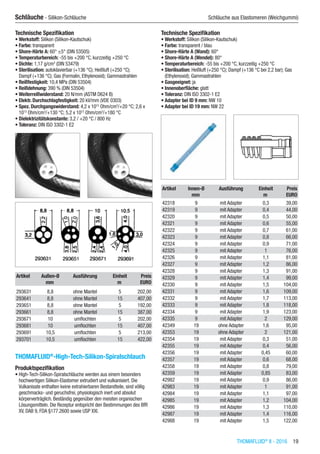 THOMAFLUID®
II - 2016  19
Schläuche - Silikon-Schläuche	 Schläuche aus Elastomeren (Weichgummi)
Technische Spezifikation
•	Werkstoff: Silikon (Silikon-Kautschuk)
•	Farbe: transparent
•	Shore-Härte A: 60° ±5° (DIN 53505)
•	Temperaturbereich: -55 bis +200 °C, kurzzeitig +250 °C
•	Dichte: 1,17 g/cm3
(DIN 53479)
•	Sterilisation: autoklavierbar (+136 °C); Heißluft (+250 °C);
Dampf (+136 °C); Gas (Formalin, Ethylenoxid); Gammastrahlen
•	Reißfestigkeit: 10,4 MPa (DIN 53504)
•	Reißdehnung: 390 % (DIN 53504)
•	Weiterreißwiderstand: 20 N/mm (ASTM D624 B)
•	Elektr. Durchschlagfestigkeit: 20 kV/mm (VDE 0303)
•	Spez. Durchgangswiderstand: 4,2 x 1015
Ohm/cm3
/+20 °C; 2,6 x
1013
Ohm/cm3
/+130 °C; 5,2 x 1012
Ohm/cm3
/+180 °C
•	Dielektrizitätskonstante: 3,2 / +20 °C / 800 Hz
•	Toleranz: DIN ISO 3302-1 E2​​
Artikel Außen-Ø Ausführung Einheit Preis
​ mm ​ m EURO
293631 8,8 ohne Mantel 5 202,00
293641 8,8 ohne Mantel 15 407,00
293651 8,8 ohne Mantel 5 192,00
293661 8,8 ohne Mantel 15 387,00
293671 10 umflochten 5 202,00
293681 10 umflochten 15 407,00
293691 10,5 umflochten 5 213,00
293701 10,5 umflochten 15 422,00
THOMAFLUID®
-High-Tech-Silikon-Spiralschlauch
Produktspezifikation
•	High-Tech-Silikon-Spiralschläuche werden aus einem besonders
hochwertigen Silikon-Elastomer extrudiert und vulkanisiert. Die
Vulkanisate enthalten keine extrahierbaren Bestandteile, sind völlig
geschmacks- und geruchsfrei, physiologisch inert und absolut
körperverträglich. Beständig gegenüber den meisten organischen
Lösungsmitteln. Die Rezeptur entspricht den Bestimmungen des BfR
XV, DAB 9, FDA §177.2600 sowie USP XXI.
Technische Spezifikation
•	Werkstoff: Silikon (Silikon-Kautschuk)
•	Farbe: transparent / blau
•	Shore-Härte A (Wand): 60°
•	Shore-Härte A (Wendel): 80°
•	Temperaturbereich: -55 bis +200 °C, kurzzeitig +250 °C
•	Sterilisation: Heißluft (+250 °C); Dampf (+136 °C bei 2,2 bar); Gas
(Ethylenoxid); Gammastrahlen
•	Gasgeeignet: ja
•	Innenoberfläche: glatt
•	Toleranz: DIN ISO 3302-1 E2
•	Adapter bei ID 9 mm: NW 10
•	Adapter bei ID 19 mm: NW 22​​
Artikel Innen-Ø Ausführung Einheit Preis
​ mm ​ m EURO
42318 9 mit Adapter 0,3 39,00
42319 9 mit Adapter 0,4 44,00
42320 9 mit Adapter 0,5 50,00
42321 9 mit Adapter 0,6 55,00
42322 9 mit Adapter 0,7 61,00
42323 9 mit Adapter 0,8 66,00
42324 9 mit Adapter 0,9 71,00
42325 9 mit Adapter 1 76,00
42326 9 mit Adapter 1,1 81,00
42327 9 mit Adapter 1,2 86,00
42328 9 mit Adapter 1,3 91,00
42329 9 mit Adapter 1,4 99,00
42330 9 mit Adapter 1,5 104,00
42331 9 mit Adapter 1,6 109,00
42332 9 mit Adapter 1,7 113,00
42333 9 mit Adapter 1,8 118,00
42334 9 mit Adapter 1,9 123,00
42335 9 mit Adapter 2 129,00
42349 19 ohne Adapter 1,6 95,00
42353 19 ohne Adapter 2 121,00
42354 19 mit Adapter 0,3 51,00
42355 19 mit Adapter 0,4 56,00
42356 19 mit Adapter 0,45 60,00
42357 19 mit Adapter 0,6 68,00
42358 19 mit Adapter 0,8 79,00
42359 19 mit Adapter 0,85 83,00
42982 19 mit Adapter 0,9 86,00
42983 19 mit Adapter 1 91,00
42984 19 mit Adapter 1,1 97,00
42985 19 mit Adapter 1,2 104,00
42986 19 mit Adapter 1,3 110,00
42987 19 mit Adapter 1,4 116,00
42988 19 mit Adapter 1,5 122,00
 