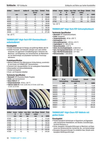 30  THOMAFLUID®
II - 2016
Schläuche - FEP-Schläuche	 Schläuche und Rohre aus harten Kunststoffen
Artikel Innen-Ø Außen-Ø max. Betr.-
Druck1
Einheit Preis
​ mm mm bar m EURO
45331 10 12 9 3 133,00
45332 10 12 9 9 288,00
45325 11,1 12,7 4,5 1,5 85,00
45326 11,1 12,7 4,5 3 138,00
45327 11,1 12,7 4,5 6 220,00
45328 12,7 14,3 4 1,5 146,00
45329 12,7 14,3 4 3 232,00
45330 12,7 14,3 4 6 371,00
1
bei +20 °C
THOMAFLUID®
-High-Tech-FEP-Chemieschlauch -
außenkalibriert
Einsatzgebiet
•	Flexible Förderleitungen für flüssige und gasförmige Medien aller Art
•	Flexible Pneumatik- und Hydraulik-Leitungen auch unter erhöhter
Temperatur und aggressiven Umweltbedingungen in Bereichen des
Maschinen- und Anlagenbaus, der Feinwerktechnik, der Medizintech-
nik, der Biotechnologie und physikalisch-technischer Forschungs-
laboratorien.
Produktspezifikation
•	Metrisch kalibrierte Fluor-Mischpolymer-Schlauchleitung, vornehmlich
für den Einsatz mit THOMAFLUID®
-Steckverbindern.
•	Chemisch inert, lösungsmittelfest, frei von auslaugbaren Bestandteilen
•	Biokompatibel und lebensmittelbeständig
•	Flexibel und biegefest
•	Druck- und Temperatur-belastbar
Technische Spezifikation
•	Werkstoff: FEP (Fluoriertes Ethylen-Propylen)
•	Farbe: opal-durchscheinend
•	Shore-Härte D: 55°
•	Temperaturbereich: -40 bis +150 °C
•	Toleranz Außen-Ø: 4 mm ±0,05 mm; 6-10 mm ±0,07 mm;
12 mm ±0,10 mm​​
Artikel Innen-
Ø
Außen-
Ø
max. Betr.-
Druck1
min. Biege-
radius
Einheit Preis
​ mm mm bar mm m EURO
47293 2,5 4 28 40 5 113,00
47294 2,5 4 28 40 25 330,00
47295 4 6 25 50 5 192,00
47296 4 6 25 50 25 476,00
47297 6 8 20 70 5 213,00
47298 6 8 20 70 25 532,00
47299 8 10 15 120 5 243,00
Artikel Innen-
Ø
Außen-
Ø
max. Betr.-
Druck1
min. Biege-
radius
Einheit Preis
​ mm mm bar mm m EURO
47300 8 10 15 120 25 609,00
47301 10 12 12,5 180 5 294,00
47302 10 12 12,5 180 25 720,00
1
bei +20 °C
THOMAFLUID®
-High-Tech-FEP-Schrumpfschlauch
Technische Spezifikation
•	Werkstoff: FEP (Polytetrafluorethylen)
•	Farbe: transparent
•	Temperaturbereich: -40 bis +205 °C
•	Schrumpfrate: 1,3:1
•	Schrumpftemperatur: +204 bis +216 °C
•	Zugfestigkeit: 24,1 MPa (D1708)
•	Wasserabsorption: <0,01 %
•	Elektr. Durchschlagfestigkeit: >2.000 V/mm
•	Spez. Durchgangswiderstand: >1018
Ohm x cm
•	Spez. Oberflächenwiderstand: >1016
Ohm
•	Refraxionsindex: 1,338 (D542)​​
Artikel Ø vor
Schrumpfung
Ø nach
Schrumpfung
Einheit Preis
​ mm mm m EURO
940632 0,79 0,69 1 12,00
940633 1,14 0,99 1,2 15,00
940634 1,52 1,25 1,2 19,00
940635 2,34 1,83 1,2 22,00
940636 3,58 2,9 1,2 25,00
940637 5 4,01 1,2 30,00
940638 7,37 5,74 1,2 35,00
940639 10,16 7,9 1,2 41,00
940640 12,7 9,7 1,2 87,00
940641 14,7 11,1 1,2 291,00
940651 25,4 19,4 1,2 496,00
THOMAFLUID®
-High-Chem-FEP-Wellrohr mit
glatten Enden
Einsatzgebiet
•	Flexibel-bewegliche Verbindungen an Apparaturen und Aggregaten
unter mechanischen Risikofaktoren, wie Vibration, Erschütterungen,
räumliche Beengung u.a.
•	Dichte, bewegbare Leitungsdurchführungen an Maschinen und Appa-
raturen der Reinstraumtechnik, Kerntechnik, Bio- und Gentechnologie
•	Bewegbare Absaugvorrichtungen für schädliche Gase, Dämpfe sowie
bewegbare Belüftungszuführungen
 