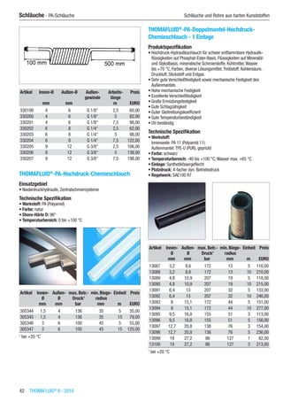 42  THOMAFLUID®
II - 2016
Schläuche - PA-Schläuche	 Schläuche und Rohre aus harten Kunststoffen
Artikel Innen-Ø Außen-Ø Außen-
gewinde
Arbeits-
länge
Preis
​ mm mm ​ m EURO
330199 4 6 G 1/8“ 2,5 60,00
330200 4 6 G 1/8“ 5 82,00
330201 4 6 G 1/8“ 7,5 98,00
330202 6 8 G 1/4“ 2,5 62,00
330203 6 8 G 1/4“ 5 98,00
330204 6 8 G 1/4“ 7,5 122,00
330205 9 12 G 3/8“ 2,5 106,00
330206 9 12 G 3/8“ 5 138,00
330207 9 12 G 3/8“ 7,5 198,00
THOMAFLUID®
-PA-Hochdruck-Chemieschlauch
Einsatzgebiet
•	Niederdruckhydraulik, Zentralschmiersysteme
Technische Spezifikation
•	Werkstoff: PA (Polyamid)
•	Farbe: natur
•	Shore-Härte D: 96°
•	Temperaturbereich: 0 bis +100 °C​​
Artikel Innen-
Ø
Außen-
Ø
max. Betr.-
Druck1
min. Biege-
radius
Einheit Preis
​ mm mm bar mm m EURO
305344 1,5 4 136 35 5 35,00
305345 1,5 4 136 35 15 79,00
305346 3 6 100 45 5 55,00
305347 3 6 100 45 15 125,00
1
bei +20 °C
THOMAFLUID®
-PA-Doppelmantel-Hochdruck-
Chemieschlauch - 1 Einlage
Produktspezifikation
•	Hochdruck-Hydraulikschlauch für schwer entflammbare Hydraulik-
flüssigkeiten auf Phosphat-Ester-Basis, Flüssigkeiten auf Mineralöl-
und Glykolbasis, mineralische Schmierstoffe, Kühlmittel,Wasser
bis +70 °C, Farben, diverse Lösungsmittel,Treibstoff, Kohlensäure,
Druckluft, Stickstoff und Erdgas
•	Sehr gute Verschleißfestigkeit sowie mechanische Festigkeit des
Außenmantels
•	Hohe mechanische Festigkeit
•	Exzellente Verschleißfestigkeit
•	Große Ermüdungsfestigkeit
•	Gute Schlagzähigkeit
•	Guter Gleitreibungskoeffizient
•	Gute Temperaturbeständigkeit
•	UV-beständig
Technische Spezifikation
•	Werkstoff:
Innenseele: PA 11 (Polyamid 11)
Außenmantel:TPE-U (PUR), geprickt
•	Farbe: schwarz
•	Temperaturbereich: -40 bis +100 °C; Wasser max. +65 °C
•	Einlage: Synthetikfasergeflecht
•	Platzdruck: 4-facher dyn. Betriebsdruck
•	Regelwerk: SAE100 R7​​
Artikel Innen-
Ø
Außen-
Ø
max. Betr.-
Druck1
min. Biege-
radius
Einheit Preis
​ mm mm bar mm m EURO
13087 3,2 8,6 172 13 5 116,00
13088 3,2 8,6 172 13 10 210,00
13089 4,8 10,9 207 19 5 118,00
13090 4,8 10,9 207 19 10 215,00
13091 6,4 13 207 32 5 133,00
13092 6,4 13 207 32 10 246,00
13093 8 15,1 172 44 5 151,00
13094 8 15,1 172 44 10 277,00
13095 9,5 16,8 155 51 3 113,00
13096 9,5 16,8 155 51 5 156,00
13097 12,7 20,8 138 76 3 154,00
13098 12,7 20,8 138 76 5 236,00
13099 19 27,2 86 127 1 82,00
13100 19 27,2 86 127 3 213,00
1
bei +20 °C
 