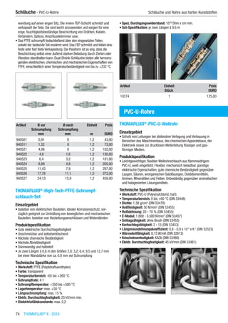 74  THOMAFLUID®
II - 2016
Schläuche - PVC-U-Rohre	 Schläuche und Rohre aus harten Kunststoffen
wendung auf einen engen Sitz. Die innere FEP-Schicht schmilzt und
verkapselt die Teile. Sie sind leicht anzuwenden und sorgen für eine
enge, feuchtigkeitsbeständige Beschichtung von Drähten, Kabeln,
Verbindern, Splices,Anschlussklemmen usw.
•	Das PTFE schrumpft festschließend über den eingesetzten Teilen,
sobald der bedeckte Teil erwärmt wird. Das FEP schmilzt und bildet eine
feste oder fast feste Verkapselung. Die Passform ist so eng, dass die
Beschichtung selbst einer äußerst starken Belastung durch Ziehen oder
Vibration standhalten kann. Dual-Shrink-Schläuche bieten alle hervorra-
genden elektrischen, chemischen und mechanischen Eigenschaften von
PTFE, einschließlich einer Temperaturbeständigkeit von bis zu +232 °C.​​
Artikel Ø vor
Schrumpfung
Ø nach
Schrumpfung
Einheit Preis
​ mm mm m EURO
940501 0,91 0 1,2 43,00
940511 1,52 0 1,2 73,00
940521 4,06 0 1,2 102,00
940522 4,8 1,6 1,2 120,00
940523 6,4 3,2 1,2 181,00
940524 8,89 4,8 1,2 205,00
940525 11,43 7,9 1,2 297,00
940526 17,78 11,1 1,2 372,00
940527 24,13 15,9 1,2 459,00
THOMAFLUID®
-High-Tech-PTFE-Schrumpf-
schlauch-Set
Einsatzgebiet
•	Isolation von elektrischen Bauteilen, idealer Korrosionsschutz, vor-
züglich geeignet zur Umhüllung von beweglichen und mechanischen
Bauteilen, Isolation von Heizleitungsanschlüssen und Widerständen
Produktspezifikation
•	Gute elektrische Durchschlagsfestigkeit
•	Unschmelzbar und selbstverlöschend
•	Höchste chemische Beständigkeit
•	Höchste Abriebfestigkeit
•	Dünnwandig und halbsteif
•	Je zwei Längen à 0,6 m den Größen 2,0; 3,2; 6,4; 9,5 und 12,7 mm
bei einer Wandstärke von ca. 0,8 mm vor Schrumpfung
Technische Spezifikation
•	Werkstoff: PTFE (Polytetrafluorethylen)
•	Farbe: transparent
•	Temperaturbereich: -65 bis +260 °C
•	Schrumpfrate: 4:1
•	Schrumpftemperatur: +350 bis +500 °C
•	Lagertemperatur: max. +50 °C
•	Längsschrumpfung: max. 15 %
•	Elektr. Durchschlagfestigkeit: 25 kV/mm min.
•	Dielektrizitätskonstante: max. 2,2
•	Spez. Durchgangswiderstand: 1018
Ohm x cm min.
•	Set-Spezifikation: je zwei Längen á 0,6 m​​
Artikel Einheit Preis
​ Stück EURO
10274 1 125,00
PVC-U-Rohre
THOMAFLUID®
-PVC-U-Wellrohr
Einsatzgebiet
•	Schutz von Leitungen bei stationärer Verlegung und Verbauung in
Bereichen des Maschinenbaus, des chemischen Apparatebaus, der
Elektronik sowie zur drucklosen Weiterleitung flüssiger und gas-
förmiger Medien.
Produktspezifikation
•	Leichtgewichtiger, flexibler Wellrohrschlauch aus flammwidrigem
PVC-U, weiß eingefärbt. Flexibel, mechanisch belastbar, günstige
elektrische Eigenschaften, gute chemische Beständigkeit gegenüber
Laugen, Säuren, anorganischen Salzlösungen, Oxidationsmitteln,
Aminen, Mineralölen und Fetten. Unbeständig gegenüber aromatischen
und halogenierten Lösungsmitteln.
Technische Spezifikation
•	Werkstoff: PVC-U (Polyvinylchlorid, hart)
•	Temperaturbereich: 0 bis +60 °C (DIN 53446)
•	Dichte: 1,38 g/cm3
(DIN 53479)
•	Reißfestigkeit: 50 N/mm2
(DIN 53455)
•	Reißdehnung: 20 - 70 % (DIN 53455)
•	E-Modul: 1.800 - 3.500 N/mm2
(DIN 53457)
•	Schlagzähigkeit: ohne Bruch (DIN 53453)
•	Kerbschlagzähigkeit: 2 - 15 (DIN 53453)
•	Längenausdehnungskoeffizient: 0,6 - 0,9 x 10-4
x K-1
(DIN 52523)
•	Wärmeleitfähigkeit: 0,15 W/mK (DIN 52612)
•	Kriechstromfestigkeit: KA3b (DIN 53480)
•	Elektr. Durchschlagfestigkeit: 45 kV/mm (DIN 53481)​​
 