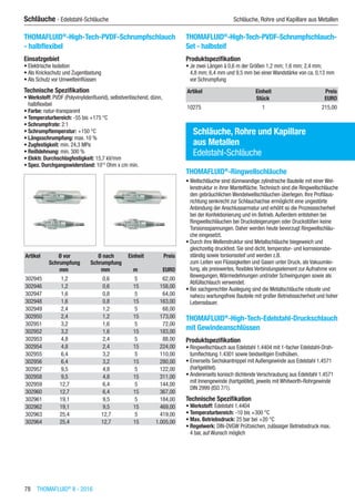 78  THOMAFLUID®
II - 2016
Schläuche - Edelstahl-Schläuche	 Schläuche, Rohre und Kapillare aus Metallen
THOMAFLUID®
-High-Tech-PVDF-Schrumpfschlauch
- halbflexibel
Einsatzgebiet
•	Elektrische Isolation
•	Als Knickschutz und Zugentlastung
•	Als Schutz vor Umwelteinflüssen
Technische Spezifikation
•	Werkstoff: PVDF (Polyvinylidenfluorid), selbstverlöschend, dünn,
halbflexibel
•	Farbe: natur-transparent
•	Temperaturbereich: -55 bis +175 °C
•	Schrumpfrate: 2:1
•	Schrumpftemperatur: +150 °C
•	Längsschrumpfung: max. 10 %
•	Zugfestigkeit: min. 24,3 MPa
•	Reißdehnung: min. 300 %
•	Elektr. Durchschlagfestigkeit: 15,7 kV/mm
•	Spez. Durchgangswiderstand: 1013
Ohm x cm min.​​
Artikel Ø vor
Schrumpfung
Ø nach
Schrumpfung
Einheit Preis
​ mm mm m EURO
302945 1,2 0,6 5 62,00
302946 1,2 0,6 15 158,00
302947 1,6 0,8 5 64,00
302948 1,6 0,8 15 163,00
302949 2,4 1,2 5 68,00
302950 2,4 1,2 15 173,00
302951 3,2 1,6 5 72,00
302952 3,2 1,6 15 183,00
302953 4,8 2,4 5 88,00
302954 4,8 2,4 15 224,00
302955 6,4 3,2 5 110,00
302956 6,4 3,2 15 280,00
302957 9,5 4,8 5 122,00
302958 9,5 4,8 15 311,00
302959 12,7 6,4 5 144,00
302960 12,7 6,4 15 367,00
302961 19,1 9,5 5 184,00
302962 19,1 9,5 15 469,00
302963 25,4 12,7 5 419,00
302964 25,4 12,7 15 1.005,00
THOMAFLUID®
-High-Tech-PVDF-Schrumpfschlauch-
Set - halbsteif
Produktspezifikation
•	Je zwei Längen à 0,6 m der Größen 1,2 mm; 1,6 mm; 2,4 mm;
4,8 mm; 6,4 mm und 9,5 mm bei einer Wandstärke von ca. 0,13 mm
vor Schrumpfung​​​
Artikel Einheit Preis
​ Stück EURO
10275 1 215,00
Schläuche, Rohre und Kapillare
aus Metallen
Edelstahl-Schläuche
THOMAFLUID®
-Ringwellschläuche
•	Wellschläuche sind dünnwandige zylindrische Bauteile mit einer Wel-
lenstruktur in ihrer Mantelfläche.Technisch sind die Ringwellschläuche
den gebräuchlichen Wendelwellschläuchen überlegen. Ihre Profilaus-
richtung senkrecht zur Schlauchachse ermöglicht eine ungestörte
Anbindung der Anschlussarmatur und erhöht so die Prozesssicherheit
bei der Konfektionierung und im Betrieb.Außerdem entstehen bei
Ringwellschläuchen bei Drucksteigerungen oder Druckstößen keine
Torsionsspannungen. Daher werden heute bevorzugt Ringwellschläu-
che eingesetzt.
•	Durch ihre Wellenstruktur sind Metallschläuche biegeweich und
gleichzeitig druckfest. Sie sind dicht, temperatur- und korrosionsbe-
ständig sowie torsionssteif und werden z.B.
zum Leiten von Flüssigkeiten und Gasen unter Druck, als Vakuumlei-
tung, als preiswertes, flexibles Verbindungselement zur Aufnahme von
Bewegungen,Wärmedehnungen und/oder Schwingungen sowie als
Abfüllschlauch verwendet.
•	Bei sachgerechter Auslegung sind die Metallschläuche robuste und
nahezu wartungsfreie Bauteile mit großer Betriebssicherheit und hoher
Lebensdauer.​
THOMAFLUID®
-High-Tech-Edelstahl-Druckschlauch
mit Gewindeanschlüssen
Produktspezifikation
•	Ringwellschlauch aus Edelstahl 1.4404 mit 1-facher Edelstahl-Drah-
tumflechtung 1.4301 sowie beidseitigen Endhülsen.
•	Einerseits Sechskantnippel mit Außengewinde aus Edelstahl 1.4571
(hartgelötet).
•	Andererseits konisch dichtende Verschraubung aus Edelstahl 1.4571
mit Innengewinde (hartgelötet), jeweils mit Whitworth-Rohrgewinde
DIN 2999 (ISO 7/1).
Technische Spezifikation
•	Werkstoff: Edelstahl 1.4404
•	Temperaturbereich: -10 bis +300 °C
•	Max. Betriebsdruck: 25 bar bei +20 °C
•	Regelwerk: DIN-DVGW Prüfzeichen, zulässiger Betriebsdruck max.
4 bar, auf Wunsch möglich​​
 