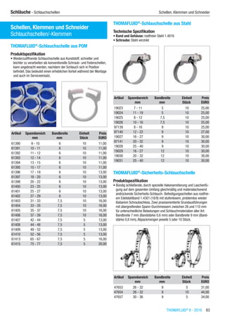 THOMAFLUID®
II - 2016  83
Schläuche - Schlauchschellen	 Schellen, Klemmen und Schneider
Schellen, Klemmen und Schneider
Schlauchschellen/-Klemmen
THOMAFLUID®
-Schlauchschelle aus POM
Produktspezifikation
•	Wiederzuöffnende Schlauchschelle aus Kunststoff, schneller und
leichter zu verarbeiten als konventionelle Schraub- und Federschellen,
kann angebracht werden, nachdem der Schlauch sich in Position
befindet. Das bedeutet einen erheblichen Vorteil während der Montage
und auch im Serviceeinsatz.​​
Artikel Spannbereich Bandbreite Einheit Preis
​ mm mm Stück EURO
61390 9 - 10 6 10 11,00
61391 10 - 11 6 10 11,00
61392 11 - 12 6 10 11,00
61393 12 - 14 6 10 11,00
61394 13 - 15 6 10 11,00
61395 15 - 17 6 10 11,00
61396 17 - 19 6 10 13,00
61397 18 - 20 6 10 13,00
61398 20 - 22 6 10 13,00
61400 23 - 25 6 10 13,00
61401 25 - 27 6 10 13,00
61402 27 - 29 6 10 13,00
61403 31 - 33 7,5 10 16,00
61404 33 - 35 7,5 10 16,00
61405 35 - 37 7,5 10 16,00
61406 37 - 39 7,5 10 16,00
61407 42 - 44 7,5 5 13,00
61408 44 - 48 7,5 5 13,00
61409 49 - 52 7,5 5 13,00
61410 52 - 56 7,5 5 13,00
61413 65 - 67 7,5 5 16,00
61415 75 - 77 7,5 5 20,00
THOMAFLUID®
-Schlauchschelle aus Stahl
Technische Spezifikation
•	Band und Gehäuse: rostfreier Stahl 1.4016
•	Schraube: Stahl verzinkt​​
Artikel Spannbereich Bandbreite Einheit Preis
​ mm mm Stück EURO
19023 7 - 11 5 10 25,00
19024 11 - 19 5 10 25,00
19025 8 - 12 7,5 10 25,00
19026 10 - 16 7,5 10 25,00
97139 8 - 16 9 10 25,00
97140 12 - 22 9 10 27,00
19027 16 - 27 9 10 30,00
97141 20 - 32 9 10 30,00
19028 25 - 40 9 10 30,00
19029 16 - 27 12 10 30,00
19030 20 - 32 12 10 30,00
19031 25 - 40 12 10 30,00
THOMAFLUID®
-Sicherheits-Schlauchschelle
Produktspezifikation
•	Bündig schließende, durch spezielle Hakenarretierung und Laschenfü-
gung auf dem gesamten Umfang gleichmäßig und materialschonend
andrückende Sicherheits-Schlauch- Befestigungsschellen aus rostfrei-
em Edelstahlband 1.4301 (18/9) mit stufenlosem, problemlos wieder
lösbarem Schraubschloss. Zwei praxisorientierte Grundausführungen
mit übergreifenden Spann-Durchmessern zwischen 26 und 110 mm
für unterschiedliche Belastungen und Schlauchmaterialien aller Art:
Bandbreite 7 mm (Bandstärke 0,6 mm) oder Bandbreite 9 mm (Band-
stärke 0,8 mm),Abpackmengen jeweils 5 oder 10 Stück.​​
Artikel Spannbereich Bandbreite Einheit Preis
​ mm mm Stück EURO
47653 26 - 32 9 5 31,00
47654 26 - 32 9 10 44,00
47657 30 - 36 9 5 34,00
 