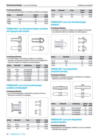 94  THOMAFLUID®
II - 2016
Schlauchverbinder - Luer-/Lock-Verbinder	 Einteilig aus Kunststoff
Produktspezifikation
•	Luer-Lock-Verschluss-Stopfen zum Verschluss weiblicher Luer-Abgänge.
Artikel Werkstoff Einheit Preis
​ ​ Stück EURO
15804 PA 6.6 20 32,00
15805 PP 20 36,00
15806 PC 10 26,00
THOMAFLUID®
-Luer-Verschluss-Stopfen (männlich)
mit Fingergriff oder Schleife​
Produktspezifikation
•	Luer-Steck-Stopfen zum Verschluss weiblicher Luer-Abgänge,
wahlweise mit Fingergriff und flachem Ende oder ohne Fingergriff mit
involvierter Schleife zum Einfädeln einer Sicherungsleine.
Artikel Werkstoff Ausführung Einheit Preis
​ ​ ​ Stück EURO
15807 PA 6.6 mit Fingergriff 10 26,00
15808 PP mit Fingergriff 10 31,00
15809 PC mit Fingergriff 10 36,00
15810 PA 6.6 mit Schleife 10 26,00
15811 PP mit Schleife 10 31,00
15812 PC mit Schleife 10 36,00
THOMAFLUID®
-Luer-Lock-Verschlusskappe
(weiblich) mit Rändelgriff
Produktspezifikation
•	Luer-Lock-Verschlusskappe mit Rändelring und flachem Ende zum
Verschluss für männliche Luer-Abgänge.​​
Artikel Werkstoff Farbe Einheit Preis
​ ​ ​ Stück EURO
15813 PA 6.6 weiß 10 26,00
15814 PA 6.6 rot 10 26,00
15815 PP opal 10 31,00
Artikel Werkstoff Farbe Einheit Preis
​ ​ ​ Stück EURO
15816 PC klar 10 36,00
15817 RSPC klar 10 36,00
THOMAFLUID®
-Luer-Lock-Verschlusskappe
(weiblich)
Produktspezifikation
•	Luer-Kappe zum Verschluss männlicher Luer-Abgänge mit Fingergriff
und involvierter Schleife zum Einfädeln einer Sicherungsleine.​​
Artikel Werkstoff Einheit Preis
​ ​ Stück EURO
15818 PA 66 10 26,00
15819 PP 10 31,00
15820 PC 10 36,00
THOMAFLUID®
-Luer-Koppelstück
(männlich/männlich)
Produktspezifikation
•	Steckstücke zur Kopplung, beidseitig mit männlichem Luer-Abgang,
wahlweise mit oder ohne Fingergriff.​​
Artikel Werkstoff Ausführung Einheit Preis
​ ​ ​ Stück EURO
15821 PA 6.6 ohne Fingergriff 10 31,00
15824 PA 6.6 mit Fingergriff 10 31,00
15825 PP mit Fingergriff 10 36,00
15826 PC mit Fingergriff 10 41,00
THOMAFLUID®
-Luer-Lock-Koppelstück
(weiblich/weiblich)
Produktspezifikation
•	Kopplungsstücke mit beidseitigem weiblichen Luer-Lock, wahlweise
mit Rändel oder Fingergriff.​​
 