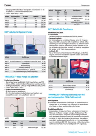 THOMAFLUID®
Pumpen 2015  3
Pumpen	 Fasspumpen
•	Nicht geeignet für entzündliche Flüssigkeiten; hier empfehlen wir die
THOMAPLAST®
-Edelstahl-Chemie-Fass-Pumpe.
•	Zubehör:Artikel 40032 - 40037​
Artikel Tauchrohrtiefe Ø-Rohr Gewicht Preis
​ mm mm g EURO
40028 500 32 600 215,00
40029 650 32 700 215,00
40030 800 32 800 233,00
40031 1.000 32 880 238,00
RCT®
-Zubehör für Kanister-Pumpe​​
Artikel Ausführung Preis
​ ​ EURO
40032 Auslaufschlauch 1,5 m mit Verschraubung und Ventil 51,00
40033 Auslaufbogen 44,00
40034 Wandhalterung 35,00
40035 Fassverschraubung 2“ 35,00
40036 Fassverschraubung 2“, gasdicht 66,00
40037 Set: Ersatzdichtungen (Kolben/Saugventil) 28,00
THOMAPLAST®
-Fass-Pumpe aus Edelstahl
Produktspezifikation
•	Chemie-Fass-Pumpe aus Edelstahl (1.4301) und Dichtung aus PTFE
•	Sicheres Abfüllen leicht entzündlicher Flüssigkeiten und Lösungsmittel
•	Ableitung elektrostatischer Aufladung erfolgt über Massekabel (Zubehör)
•	Zubehör:Artikel 40025 - 40027
•	In zwei Ausführungen erhältlich:
Mit abschraubbarem Auslaufbogen
Mit 1,2 m abschraubbarem Auslaufschlauch und Kugelhahn aus
Edelstahl Nennweite 8 mm.Auslauftülle Ø 12,8 mm​​
40023 40076
Artikel Tauchrohr-
tiefe
Ø
Rohr
Ausführung Preis
​ mm mm ​ EURO
40023 570 32 mit Auslaufbogen 331,00
Artikel Tauchrohr-
tiefe
Ø
Rohr
Ausführung Preis
​ mm mm ​ EURO
40024 910 32 mit Auslaufbogen 351,00
40076 570 32
mit Auslaufschlauch  
und Hahn
529,00
40077 910 32
mit Auslaufschlauch  
und Hahn
549,00
RCT®
-Zubehör für Fass-Pumpe
Produktspezifikation
•	Auslaufbogen:
Den Auslaufbogen gibt es als separates Ersatzteil passend.
•	Fassverschraubung:
Die Verschraubung aus vernickeltem Messing sichert die Pumpe im
Fass und sorgt für verbesserten Halt, ermöglicht eine vertikale Höhen-
verstellung und lässt den nötigen Luftaustausch zu.Verhindert zudem
elektrostatische Aufladung in Verbindung mit dem Antistatik-Set. Für
das sichere Abfüllen brennbarer und leicht entzündlicher Flüssigkeiten.
Für Behälter mit R2“ Stahl-Feingewinde innen.
•	Antistatik-Set:
Set zur Vermeidung von elektrostatischen Aufladungen, bei der Abfül-
lung von brennbaren Flüssigkeiten. Es besteht aus drei farbcodierten
Kupferkabeln mit Klemmzangen.​​
Artikel Ausführung Preis
​ ​ EURO
40025 Auslaufbogen, einzeln 90,00
40026 Fassverschraubung 2“ 45,00
40027 Antistatik-Set 85,00
THOMAFLUID®
-Dichtungslose Fasspumpe mit
drehzahlgeregeltem 230 V-Elektroantrieb
Einsatzgebiet
•	Fördern von nichtbrennbaren, dünnflüssigen bis mittelviskosen Flüs-
sigkeiten aller Art aus Behältern, zum stationären wie ortsveränderli-
chen Einsatz im Dauer- und intermittierenden Betrieb.
Produktspezifikation
•	Leistungsstarke Förderpumpen für den betriebssicheren Einsatz zur
Förderung von Wasser, wässrigen Lösungen,Alkalilaugen und Mine-
ralsäuren. Dichtungslose Pumpwerke aus anwendungsorientierten
Plast-Werkstoffen; langes Ansaugrohr und Fassverschraubung; Wand-
aufhänger zur Ablage der Pumpe bei Betriebspausen; drehzahlgere-
gelter, leicht schaltbarer elektrischer Antrieb mit 5 m-Anschlusskabel
durch innenbelüfteten 230-Volt- Universalmotor mit Überstromschalter,
spritzwassergeschützt und funkentstört, jedoch nicht exgeschützt.
 