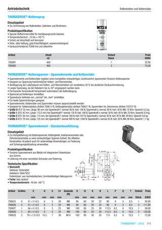 THOMADRIVE®
- 2016  111
Antriebstechnik	 Rollenketten und Kettenräder
THOMADRIVE®
-Kettenspray
Einsatzgebiet
•	Zur Schmierung von Rollenketten, Gelenken und Ähnlichem.
Produktspezifikation
•	Spezial-Haftschmiermittel für hochbeanspruchte Gelenke
•	Temperaturbereich: -10 bis +140 °C
•	Schutz vor Verschleiß und Korrosion
•	Hohe, zähe Haftung, gute Kriechfähigkeit, wasserverdrängend
•	Geräuschmindernd, FCKW-frei und silikonfrei​​
Artikel Inhalt Einheit Preis
​ ml Stück EURO
700091 400 1 32,00
700092 400 3 75,00
THOMADRIVE®
-Kettenspanner - Spannelemente und Kettenräder
•	Spannelemente und Kettenräder ergeben einen kompletten einbaufertigen, kontinuierlich spannenden Torsions-Kettenspanner.
•	Geeignet zur Spannung herkömmlicher Ketten- und Riementriebe.
•	Verlängerung der Lebensdauer von Ketten- und Riementrieben um mindestens 30 % bei deutlicher Geräuschminderung.
•	Langer Spannweg, da der Hebelarm bis zu 30° vorgespannt werden kann.
•	Permanente Torsionskraft kompensiert automatisch die Kettenlängung.
•	Spannrad auf Kettenspur einstellbar.
•	Spanndruck stufenlos von „normal“ bis „hart“ einstellbar.
•	Für beide Spannrichtungen geeignet.
•	Spannelemente, Kettenräder und Spannrollen müssen separat bestellt werden
•	Geeignet für: Kettenradsätze (Artikel 700613 ff), Kettengleitersätze (Artikel 700621 ff), Spannrollen für Zahnriemen (Artikel 702727 ff)
•	Größe 0: Ø D: 35 mm, Länge: 90 mm,Vor-Spannkraft F: normal: 80 N, hart: 106 N, Spannkraft s: normal: 40 N; hart: 30 N, MA: 10 N/m, Gewicht: 0,2 kg
•	Größe 1: Ø D:45 mm,Länge:112,5 mm,Vor-Spannkraft F:normal:135 N,hart:168 N,Spannkraft s:normal:50 N; hart:40 N,MA:25 N/m,Gewicht:0,4 kg
•	Größe 2: Ø D:58 mm,Länge:115 mm,Vor-Spannkraft F:normal:350 N,hart:437 N,Spannkraft s:normal:50 N; hart:40 N,MA:49 N/m,Gewicht:0,6 kg
•	Größe 3: Ø D:78 mm,Länge:155 mm,Vor-Spannkraft F:normal:800 N,hart:1040 N,Spannkraft s:normal:65 N; hart:50 N,MA:86 N/m,Gewicht:1,7 kg​
THOMADRIVE®
-Spannelement - Standardausführung
Einsatzgebiet
•	Zur Komplettierung mit Kettenspannrad, Kettengleiter, Keilriemenscheibe oder  
Zahnriemenscheibe zu einer einbaufertigen Spanner-Einheit. Die effektive  
Konstruktion ist jedoch auch für anderweitige Anwendungen zur Federung  
und Schwingungsdämpfung verwendbar.
Produktspezifikation
•	Torsions-Spannelement aus Metall mit integriertem Federkörper  
aus Gummi.
•	Lieferung mit einer verzinkten Schraube und Federring.
Technische Spezifikation
•	Werkstoff:
Gehäuse: Sinterstahl
Hebelarm: Stahl St52
Federkörper: aus hochelastischem, formbeständigen Naturgummi
•	Farbe: blau lackiert
•	Temperaturbereich: -40 bis +80 °C​​
Artikel Größen E H h h1 Gewinde
(M)
l1 l2 K N L P Q T Einheit Preis
​ ​ mm mm mm mm ​ mm mm mm mm mm mm mm mm Stück EURO
700625 0 51 +1/-0.5 6 5 20 M6 80 60 20 22 90 8 5 8,5 1 50,00
700626 0 51 +1/-0.5 6 5 20 M6 80 60 20 22 90 8 5 8,5 3 111,00
700627 1 64 +1/-0.5 8 5 25 M8 100 80 25 30 112,5 8,5 6 10,5 1 58,00
700628 1 64 +1/-0.5 8 5 25 M8 100 80 25 30 112,5 8,5 6 10,5 3 132,00
700629 2 79 +1.5/-0.5 10,5 7 30 M10 100 80 30 35 115 8,5 8 10,5 1 72,00
 