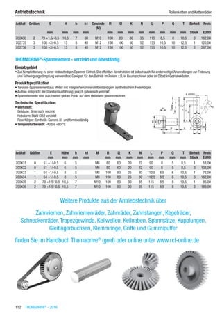 112  THOMADRIVE®
- 2016
Antriebstechnik	 Rollenketten und Kettenräder
Artikel Größen E H h h1 Gewinde
(M)
l1 l2 K N L P Q T Einheit Preis
​ ​ mm mm mm mm ​ mm mm mm mm mm mm mm mm Stück EURO
700630 2 79 +1.5/-0.5 10,5 7 30 M10 100 80 30 35 115 8,5 8 10,5 3 162,00
702735 3 108 +2/-0.5 15 8 40 M12 130 100 50 52 155 10,5 10 12,5 1 120,00
702736 3 108 +2/-0.5 15 8 40 M12 130 100 50 52 155 10,5 10 12,5 3 267,00
THOMADRIVE®
-Spannelement - verzinkt und ölbeständig
Einsatzgebiet
•	Zur Komplettierung zu einer einbaufertigen Spanner-Einheit. Die effektive Konstruktion ist jedoch auch für anderweitige Anwendungen zur Federung
und Schwingungsdämpfung verwendbar. Geeignet für den Betrieb im Freien, z.B. in Baumaschinen oder im Ölbad in Getriebekästen.
Produktspezifikation
•	Torsions-Spannelement aus Metall mit integriertem mineralölbeständigem synthetischem Federkörper.
•	Aufbau entspricht der Standardausführung, jedoch galvanisch verzinkt.
•	Spannelemente sind durch einen gelben Punkt auf dem Hebelarm gekennzeichnet.
Technische Spezifikation
•	Werkstoff:
Gehäuse: Sinterstahl verzinkt
Hebelarm: Stahl St52 verzinkt
Federkörper: Synthetik-Gummi, öl- und formbeständig
•	Temperaturbereich: -40 bis +80 °C​​
Artikel Größen E Höhe h h1 M l1 l2 K N L P Q T Einheit Preis
​ ​ mm mm mm mm ​ mm mm mm mm mm mm mm mm Stück EURO
700631 0 51 +1/-0.5 6 5 ​ M6 80 60 20 22 90 8 5 8,5 1 58,00
700632 0 51 +1/-0.5 6 5 ​ M6 80 60 20 22 90 8 5 8,5 3 132,00
700633 1 64 +1/-0.5 8 5 ​ M8 100 80 25 30 112,5 8,5 6 10,5 1 72,00
700634 1 64 +1/-0.5 8 5 ​ M8 100 80 25 30 112,5 8,5 6 10,5 3 162,00
700635 2 79 +1.5/-0.5 10,5 7 ​ M10 100 80 30 35 115 8,5 8 10,5 1 86,00
700636 2 79 +1.5/-0.5 10,5 7 ​ M10 100 80 30 35 115 8,5 8 10,5 3 189,00
Weitere Produkte aus der Antriebstechnik über
Zahnriemen, Zahnriemenräder, Zahnräder, Zahnstangen, Kegelräder,  
Schneckenräder,Trapezgewinde, Keilwellen, Keilnaben, Spannsätze, Kupplungen,
Gleitlagerbuchsen, Klemmringe, Griffe und Gummipuffer
finden Sie im Handbuch Thomadrive®
(gold) oder online unter www.rct-online.de
 