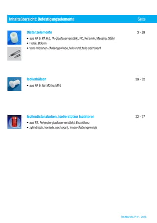 THOMAPLAST®
IV - 2016
Distanzelemente	 3 - 29
•	aus PA 6, PA 6.6, PA-glasfaserverstärkt, PC, Keramik, Messing, Stahl
•	Hülse, Bolzen
•	teils mit Innen-/Außengewinde, teils rund, teils sechskant
Isolierhülsen	 29 - 32
•	aus PA 6; für M3 bis M16
Isolierdistanzbolzen, Isolierstützer, Isolatoren	 32 - 37
•	aus PS, Polyester-glasfaserverstärkt, Epoxidharz
•	zylindrisch, konisch, sechskant, Innen-/Außengewinde
Inhaltsübersicht nach Werkstoffen (Elastomere)	 SeiteInhaltsübersicht: Befestigungselemente	 Seite
 