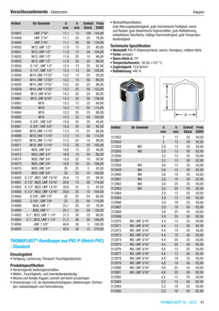 THOMAPLAST®
IV - 2016  41
Verschlusselemente - Elastomere	 Kappen
Artikel für Gewinde d h Einheit Preis
​ ​ mm mm Stück EURO
314847 UNF 7/16“ 11,1 13 100 144,00
314848 UNF 7/16“ 11,1 25 25 78,00
314849 UNF 7/16“ 11,1 25 50 134,00
314850 M12, UNF 1/2“ 11,9 13 25 60,00
314851 M12, UNF 1/2“ 11,9 13 50 104,00
314852 M12, UNF 1/2“ 11,9 25 10 46,00
314853 M12, UNF 1/2“ 11,9 25 25 98,00
314854 G 1/4“, UNF 1/2“ 12,4 13 25 62,00
314855 G 1/4“, UNF 1/2“ 12,4 13 50 108,00
314856 M14, UNF 17/32“ 13,2 13 25 50,00
314857 M14, UNF 17/32“ 13,2 13 50 86,00
314858 M14, UNF 17/32“ 13,2 25 25 88,00
314859 M14, UNF 17/32“ 13,2 25 50 152,00
314860 M15, UNF 9/16“ 14,3 25 25 90,00
314861 M15, UNF 9/16“ 14,3 25 50 156,00
314862 M16 15,3 13 25 64,00
314863 M16 15,3 13 50 110,00
314864 M16 15,3 25 25 96,00
314865 M16 15,3 25 50 164,00
314866 G 3/8“, UNF 5/8“ 15,9 25 25 48,00
314867 G 3/8“, UNF 5/8“ 15,9 25 50 82,00
314868 M18, UNF 11/16“ 17,5 13 25 66,00
314869 M18, UNF 11/16“ 17,5 13 50 112,00
314870 M18, UNF 11/16“ 17,5 25 10 48,00
314871 M18, UNF 11/16“ 17,5 25 25 102,00
314872 M20, UNF 3/4“ 18,8 13 25 48,00
314873 M20, UNF 3/4“ 18,8 13 50 86,00
314874 M20, UNF 3/4“ 18,8 25 10 50,00
314875 M20, UNF 3/4“ 18,8 25 25 106,00
314878 M20, UNF 3/4“ 20 25 5 42,00
314879 M20, UNF 3/4“ 20 25 15 104,00
314880 G 1/2“, M22, UNF 13/16“ 20,6 13 25 98,00
314881 G 1/2“, M22, UNF 13/16“ 20,6 13 50 174,00
314882 G 1/2“, M22, UNF 13/16“ 20,6 25 5 42,00
314883 G 1/2“, M22, UNF 13/16“ 20,6 25 15 104,00
314884 G 5/8“, UNF 7/8“ 22 25 25 66,00
314885 G 5/8“, UNF 7/8“ 22 25 50 114,00
314888 M26, UNF 1“ 25,1 25 25 76,00
314889 M26, UNF 1“ 25,1 25 50 130,00
314892 G 1“, M32, UNF 1 1/4“ 31,2 38 25 98,00
314893 G 1“, M32, UNF 1 1/4“ 31,2 38 50 168,00
314894 UNF 1 5/8“ 40,8 38 5 108,00
314895 UNF 1 5/8“ 40,8 38 15 278,00
THOMAPLAST®
-Rundkappe aus PVC-P (Weich-PVC)
- Standard
Einsatzgebiet
•	Fertigung, Lackierung,Transport, Feuchtigkeitsschutz
Produktspezifikation
•	Hervorragende Isoliereigenschaften
•	Wetter-, Feuchtigkeits- und chemikalienbeständig
•	Weiche und flexible Kappen, schnell und leicht anzubringen
•	Anwendungen z.B. als Gewindeschutzkappen,Abdeckungen, Dichtun-
gen, Isolatorkappen und Farbcodierung
•	Werkstoffspezifikation:
Gute Alterungsbeständigkeit, gute mechanische Festigkeit, weich
und flexibel, gute dielektrische Eigenschaften, gute Reißdehnung,
antiadhäsive Oberfläche, mäßige Flammwidrigkeit, gute Temperatur-
beständigkeit
Technische Spezifikation
•	Werkstoff: PVC-P (Polyvinylchlorid, weich), Hochglanz, mittlere Härte
•	Farbe: schwarz
•	Shore-Härte A: 70°
•	Temperaturbereich: -30 bis +107 °C
•	Zugfestigkeit: 13,8 N/mm2
•	Reißdehnung: 440 %​​
Artikel für Gewinde d h Einheit Preis
​ ​ mm mm Stück EURO
312952 ​ 2 13 25 50,00
312953 ​ 2 13 50 82,00
312954 M3 2,8 13 25 50,00
312955 M3 2,8 13 50 82,00
312956 ​ 3,2 13 25 50,00
312957 ​ 3,2 13 50 82,00
312958 M4 3,6 13 25 50,00
312959 M4 3,6 13 50 82,00
312960 M4 3,6 19 25 50,00
312961 M4 3,6 19 50 82,00
312962 M4 3,6 25 25 50,00
312963 M4 3,6 25 50 82,00
312964 ​ 3,9 13 25 50,00
312965 ​ 3,9 13 50 82,00
312966 ​ 3,9 19 25 50,00
312967 ​ 3,9 19 50 82,00
312968 ​ 3,9 25 25 50,00
312969 ​ 3,9 25 50 82,00
312970 M5, UNF 3/16“ 4,4 13 25 50,00
312971 M5, UNF 3/16“ 4,4 13 50 82,00
312972 M5, UNF 3/16“ 4,4 19 25 50,00
312973 M5, UNF 3/16“ 4,4 19 50 82,00
312974 M5, UNF 3/16“ 4,4 25 25 50,00
312975 M5, UNF 3/16“ 4,4 25 50 82,00
312976 M5, UNF 3/16“ 4,8 13 25 50,00
312977 M5, UNF 3/16“ 4,8 13 50 82,00
312978 M5, UNF 3/16“ 4,8 19 25 50,00
312979 M5, UNF 3/16“ 4,8 19 50 82,00
312980 M5, UNF 3/16“ 4,8 25 25 50,00
312981 M5, UNF 3/16“ 4,8 25 50 82,00
312982 ​ 5,2 13 25 50,00
312983 ​ 5,2 13 50 82,00
312984 ​ 5,2 19 25 50,00
312985 ​ 5,2 19 50 82,00
 