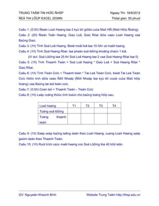 TRUNG TAÂM TIN HOÏC ÑHSP Ngaøy Thi: 18/8/2012
ÑEÀ THI LÔÙP EXCEL 203MN Thôøi gian: 50 phuùt
Caâu 1: (0.5ñ) Ñieàn Loaïi Haøng laø 2 kyù töï giöõa cuûa Maõ HÑ (Maõ Hôïp Ñoàng).
Caâu 2: (2ñ) Ñieàn Teân Haøng, Giaù Loâ, Giaù Rôøi döïa vaøo Loaïi Haøng vaø
Baûng Giaù.
Caâu 3: (1ñ) Tính Soá Loâ Haøng. Bieát moãi loâ laø 10 ñôn vò maët haøng.
Caâu 4: (1ñ) Tính Soá Haøng Rôøi: laø phaàn soá löôïng khoâng chaün 1 loâ.
(Ví duï: Soá Löôïng laø 25 thì Soá Loâ Haøng laø 2 vaø Soá Haøng Rôøi laø 5)
Caâu 5: (1ñ) Tính Thaønh Tieàn = Soá Loâ Haøng * Giaù Loâ + Soá Haøng Rôøi *
Giaù Rôøi.
Caâu 6: (1ñ) Tính Tieàn Coïc = Thaønh tieàn * Tæ Leä Tieàn Coïc, bieát Tæ Leä Tieàn
Coïc ñöôïc tính döïa vaøo Ñôït Nhaäp (Ñôït Nhaäp laø kyù töï cuoái cuûa Maõ hôïp
ñoàng) vaø Baûng tæ leä tieàn coïc.
Caâu 7: (0.5ñ) Coøn laïi = Thaønh Tieàn – Tieàn Coïc
Caâu 8: (1ñ) Laäp coâng thöùc tính toaùn cho baûng toång hôïp sau:
Loaïi haøng T1 T2 T3 T4
Toång soá löôïng
Toång thaønh
tieàn
Caâu 9: (1ñ) Saép xeáp baûng taêng daàn theo Loaïi Haøng, cuøng Loaïi Haøng saép
giaûm daàn theo Thaønh Tieàn.
Caâu 10: (1ñ) Ruùt trích caùc maët haøng coù Soá Löôïng töø 40 trôû leân.
GV: Nguyeãn Khaùnh Bình Website Trung Taâm http://thsp.edu.vn
 