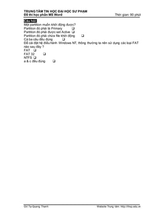 TRUNG TÂM TIN HỌC ĐẠI HỌC SƯ PHẠM
Đề thi học phần MS Word Thời gian: 90 phút
GV:Tạ Quang Thanh Website Trung tâm: http://thsp.edu.vn
Câu hỏi:
Một partition muốn khởi động được?
Partition đó phải là Primary 
Partition đó phải được set Active 
Partition đó phải chứa file khởi động 
Cà ba câu đều đúng 
Để cài đặt hệ điều hành Windows NT, thông thường ta nên sử dụng các loại FAT
nào sau đây ?
FAT 
FAT 32 
NTFS 
a & c đều đúng 
 