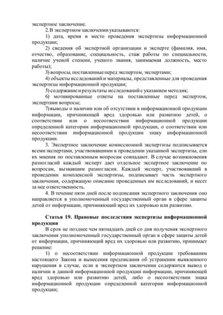 экспертное заключение.
2.В экспертном заключенииуказываются:
1) дата, время и место проведения экспертизы информационной
продукции;
2) сведения об экспертной организации и эксперте (фамилия, имя,
отчество, образование, специальность, стаж работы по специальности,
наличие ученой степени, ученого звания, занимаемая должность, место
работы);
3) вопросы, поставленныеперед экспертом, экспертами;
4) объекты исследованийи материалы, представленные для проведения
экспертизы информационной продукции;
5) содержаниеирезультаты исследованийс указанием методик;
6) мотивированные ответы на поставленные перед экспертом,
экспертами вопросы;
7)выводы о наличии или об отсутствии в информационной продукции
информации, причиняющей вред здоровью или развитию детей, о
соответствии или о несоответствии информационной продукции
определенной категории информационной продукции, о соответствии или
несоответствии информационной продукции знаку информационной
продукции.
3. Экспертное заключение комиссионной экспертизы подписывается
всемиэкспертами, участвовавшими в проведении указанной экспертизы, ели
их мнения по поставленным вопросам совпадают. В случае возникновения
разногласий каждый эксперт дает отдельное экспертное заключение по
вопросам, вызвавшим разногласия. Каждый эксперт, участвовавший в
проведении комплексной экспертизы, подписывает часть экспертного
заключения, содержащую описание проведенных им исследований, и несет
за нее ответственность.
4. В течение пяти дней после подписания экспертного заключения оно
направляется в уполномоченный государственный орган в сфере защиты
детей от информации, причиняющий вред их здоровью или развитию.
Статья 19. Правовые последствия экспертизы информационной
продукции
В срок не позднее чем пятнадцать дней со дня получения экспертного
заключения уполномоченный государственный орган в сфере защиты детей
от информации, причиняющий вред их здоровью или развитию, принимает
решение:
1) о несоответствии информационной продукции требованиям
настоящего Закона и вынесения предписания об устранении выявленного
нарушения в случае, если в экспертном заключении содержится вывод о
наличии в данной информационной продукции информации, причиняющей
вред здоровью или развитию детей, либо о несоответствии знака
информационной продукции определенной категории информационной
продукции;
 