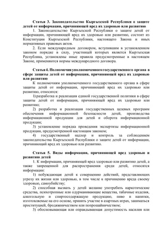 Статья 3. Законодательство Кыргызской Республики о защите
детей от информации, причиняющей вред их здоровью или развитию
1. Законодательство Кыргызской Республики о защите детей от
информации, причиняющей вред их здоровью или развитию, состоит из
Конституции Кыргызской Республики, настоящего Закона и иных
нормативных правовых актов.
2. Если международным договором, вступившим в установленном
законом порядке в силу, участницей которых является Кыргызская
Республика, установлены иные правила предусмотренные в настоящем
Законе, применяются нормы международного договора.
Статья4. Полномочияуполномоченногогосударственного органа в
сфере защиты детей от информации, причиняющей вред их здоровью
или развитию
К полномочиям уполномоченного государственного органа в сфере
защиты детей от информации, причиняющий вред их здоровью или
развитию, относятся:
1) разработка и реализация единой государственной политики в сфере
защиты детей от информации, причиняющей вред их здоровью или
развитию;
2) разработка и реализация государственных целевых программ
обеспечения информационной безопасности детей, производства
информационной продукции для детей и оборота информационной
продукции;
3) установление порядка проведения экспертизы информационной
продукции, предусмотренной настоящим законом;
4) государственный надзор и контроль за соблюдением
законодательства Кыргызской Республики о защите детей от информации,
причиняющий вред их здоровью или развитию.
Статья 5. Виды информации, причиняющей вред здоровью и
развитию детей
1. К информации, причиняющей вред здоровью или развитию детей, а
также запрещенной для распространения среди детей, относятся
информации:
1) побуждающая детей к совершению действий, представляющих
угрозу их жизни или здоровью, в том числе к причинению вреда своему
здоровью, самоубийству;
2) способная вызвать у детей желание употребить наркотические
средства, психотропные или одурманивающие вещества, табачные изделия,
алкогольную и спиртосодержащую продукцию, пиво и напитки,
изготовляемые на его основе, принять участие в азартных играх, заниматься
проституцией, бродяжничеством или попрошайничеством;
3) обосновывающая или оправдывающая допустимость насилия или
 