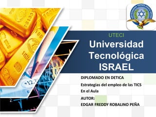 LOGO

                                       LOGO
                      UTECI

           Universidad
           Tecnológica
             ISRAEL
       DIPLOMADO EN DETICA
       Estrategias del empleo de las TICS
       En el Aula
       AUTOR:
       EDGAR FREDDY ROBALINO PEÑA
 