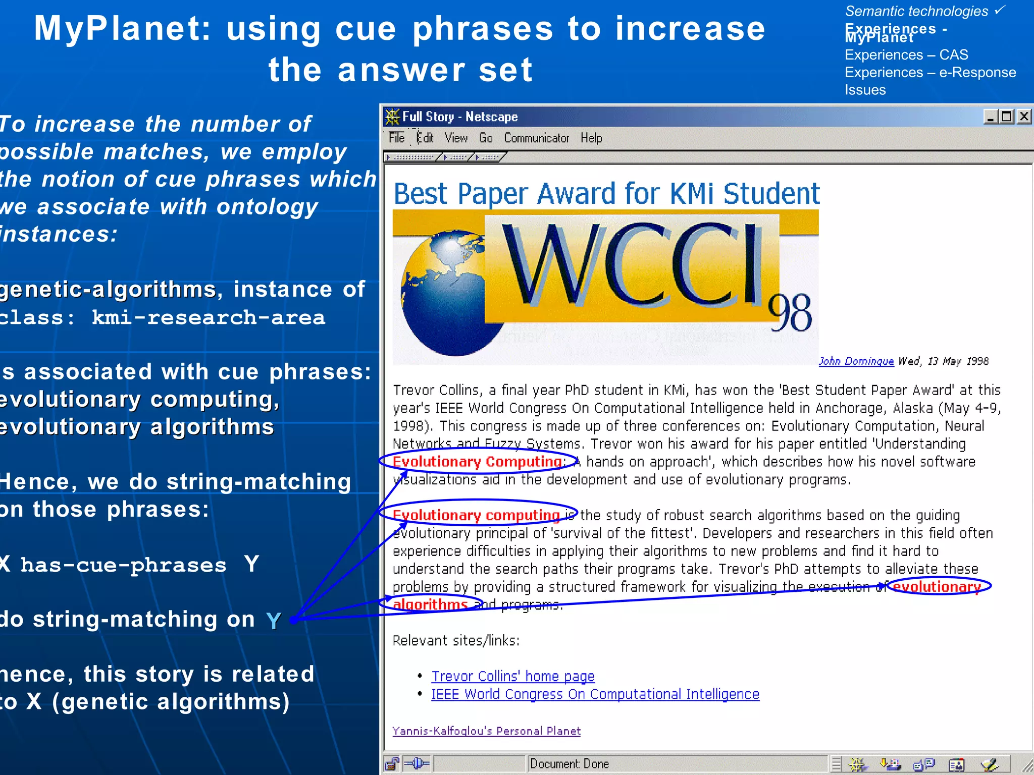 MyPlanet: using cue phrases to increase the answer set To increase the number of possible matches, we employ the notion of cue phrases which we associate with ontology instances: genetic-algorithms , instance of class: kmi-research-area is associated with cue phrases: evolutionary computing, evolutionary algorithms Hence, we do string-matching on those phrases: X  has-cue-phrases   Y do string-matching on  hence, this story is related to X (genetic algorithms) Y Semantic technologies   Experiences - MyPlanet Experiences – CAS Experiences – e-Response Issues 