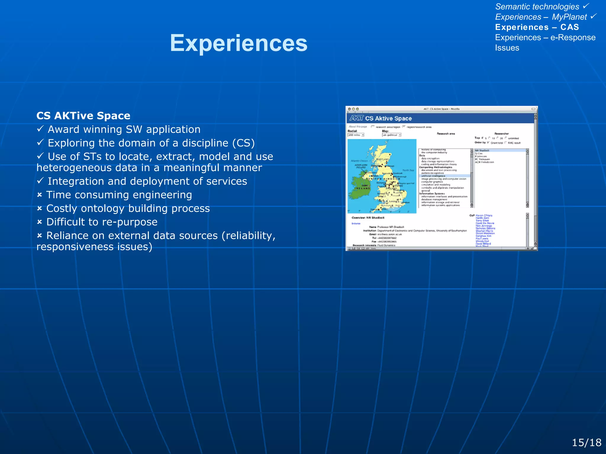 CS AKTive Space    Award winning SW application    Exploring the domain of a discipline (CS)    Use of STs to locate, extract, model and use heterogeneous data in a meaningful manner    Integration and deployment of services    Time consuming engineering    Costly ontology building process    Difficult to re-purpose    Reliance on external data sources (reliability, responsiveness issues)   Experiences 15/18 Semantic technologies   Experiences – MyPlanet   Experiences – CAS Experiences – e-Response Issues 