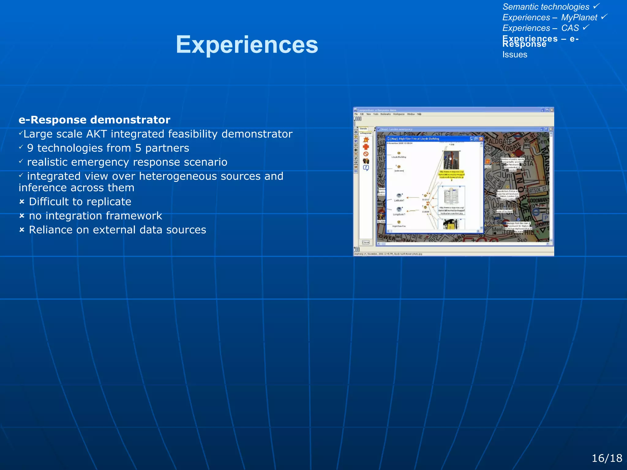 e-Response demonstrator Large scale AKT integrated feasibility demonstrator 9 technologies from 5 partners realistic emergency response scenario integrated view over heterogeneous sources and inference across them    Difficult to replicate    no integration framework    Reliance on external data sources Experiences 16/18 Semantic technologies   Experiences – MyPlanet   Experiences – CAS   Experiences – e-Response Issues 