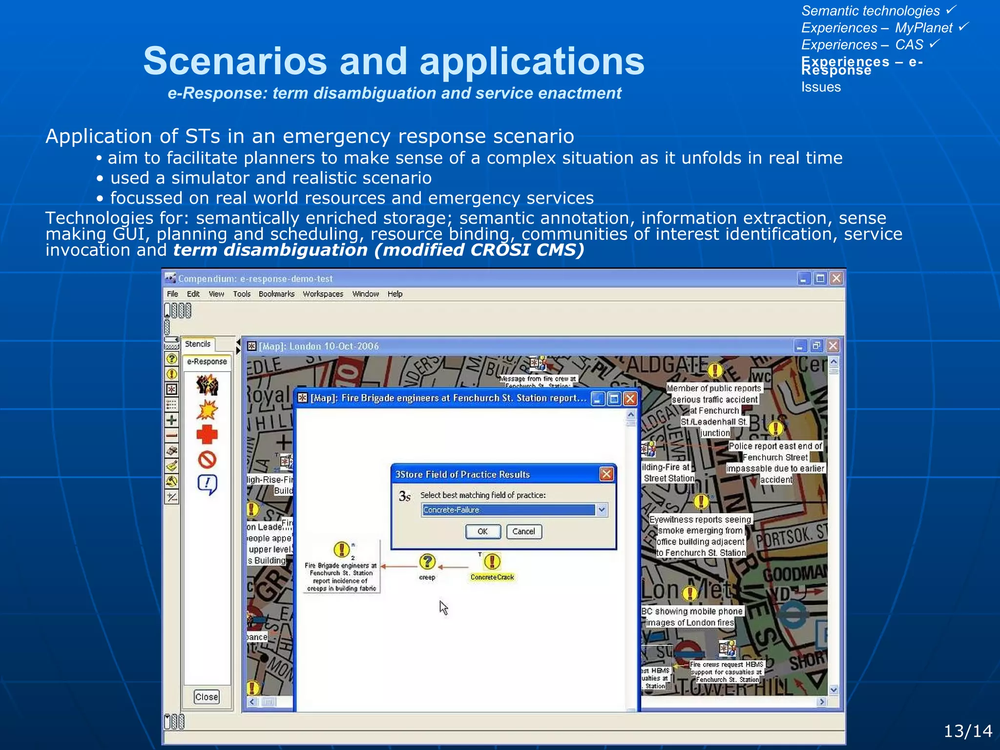 Scenarios and applications e-Response: term disambiguation and service enactment 13/14 Application of STs in an emergency response scenario aim to facilitate planners to make sense of a complex situation as it unfolds in real time used a simulator and realistic scenario focussed on real world resources and emergency services Technologies for: semantically enriched storage; semantic annotation, information extraction, sense making GUI, planning and scheduling, resource binding, communities of interest identification, service invocation and  term disambiguation (modified CROSI CMS) Semantic technologies   Experiences – MyPlanet   Experiences – CAS   Experiences – e-Response Issues 